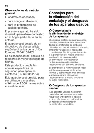 es
8
Observaciones de carácter
general
El aparato es adecuado
■ para congelar alimentos,
■ para la preparación de
cubitos de hielo.
El presente aparato ha sido
diseñado para el uso doméstico
en el hogar particular o en su
entorno.
El aparato está dotado de un
dispositivo de desparasitaje
según la directiva de la Unión
Europea 2004/108/EC.
La estanqueidad del circuito de
refrigeración viene verificada de
fábrica.
Este producto cumple las
normas específicas de
seguridad para aparatos
eléctricos (EN 60335-2-24).
Este aparato está previsto para
ser utilizado a una altura
máxima de 2.000 metros sobre
el nivel del mar.
Consejos para
la eliminación del
embalaje y el desguace
de los aparatos usados
* Consejos para
la eliminación del embalaje
de los aparatos
El embalaje protege su aparato contra
posibles daños durante el transporte.
Todos los materiales de embalaje
utilizados son respetuosos con el medio
ambiente y pueden ser reciclados
o reutilizados. Contribuya activamente
a la protección del medio ambiente
insistiendo en unos métodos
de eliminación y recuperación
de los materiales de embalaje
respetuosos con el medio ambiente.
Su Distribuidor o Administración local
le informará gustosamente sobre
las vías y posibilidades más eficaces
y actuales para la eliminación
respetuosa con el medio ambiente
de estos materiales.
* Desguace de los aparatos
usados
¡Los aparatos usados incorporan
materiales valiosos que se pueden
recuperar! Entregando el aparato
a dicho efecto en un centro oficial
de recogida o recuperación
de materiales reciclables.
 