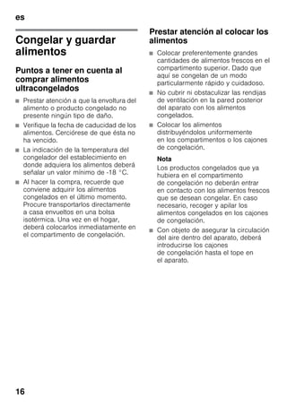 es
16
Congelar y guardar
alimentos
Puntos a tener en cuenta al
comprar alimentos
ultracongelados
■ Prestar atención a que la envoltura del
alimento o producto congelado no
presente ningún tipo de daño.
■ Verifique la fecha de caducidad de los
alimentos. Cerciórese de que ésta no
ha vencido.
■ La indicación de la temperatura del
congelador del establecimiento en
donde adquiera los alimentos deberá
señalar un valor mínimo de -18 °C.
■ Al hacer la compra, recuerde que
conviene adquirir los alimentos
congelados en el último momento.
Procure transportarlos directamente
a casa envueltos en una bolsa
isotérmica. Una vez en el hogar,
deberá colocarlos inmediatamente en
el compartimento de congelación.
Prestar atención al colocar los
alimentos
■ Colocar preferentemente grandes
cantidades de alimentos frescos en el
compartimento superior. Dado que
aquí se congelan de un modo
particularmente rápido y cuidadoso.
■ No cubrir ni obstaculizar las rendijas
de ventilación en la pared posterior
del aparato con los alimentos
congelados.
■ Colocar los alimentos
distribuyéndolos uniformemente
en los compartimentos o los cajones
de congelación.
Nota
Los productos congelados que ya
hubiera en el compartimento
de congelación no deberán entrar
en contacto con los alimentos frescos
que se desean congelar. En caso
necesario, recoger y apilar los
alimentos congelados en los cajones
de congelación.
■ Con objeto de asegurar la circulación
del aire dentro del aparato, deberá
introducirse los cajones
de congelación hasta el tope en
el aparato.
 