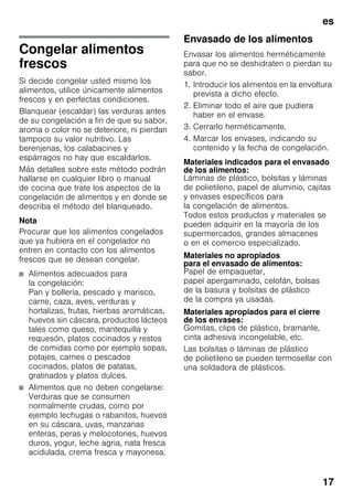 es
17
Congelar alimentos
frescos
Si decide congelar usted mismo los
alimentos, utilice únicamente alimentos
frescos y en perfectas condiciones.
Blanquear (escaldar) las verduras antes
de su congelación a fin de que su sabor,
aroma o color no se deteriore, ni pierdan
tampoco su valor nutritivo. Las
berenjenas, los calabacines y
espárragos no hay que escaldarlos.
Más detalles sobre este método podrán
hallarse en cualquier libro o manual
de cocina que trate los aspectos de la
congelación de alimentos y en donde se
describa el método del blanqueado.
Nota
Procurar que los alimentos congelados
que ya hubiera en el congelador no
entren en contacto con los alimentos
frescos que se desean congelar.
■ Alimentos adecuados para
la congelación:
Pan y bollería, pescado y marisco,
carne, caza, aves, verduras y
hortalizas, frutas, hierbas aromáticas,
huevos sin cáscara, productos lácteos
tales como queso, mantequilla y
requesón, platos cocinados y restos
de comidas como por ejemplo sopas,
potajes, carnes o pescados
cocinados, platos de patatas,
gratinados y platos dulces.
■ Alimentos que no deben congelarse:
Verduras que se consumen
normalmente crudas, como por
ejemplo lechugas o rabanitos, huevos
en su cáscara, uvas, manzanas
enteras, peras y melocotones, huevos
duros, yogur, leche agria, nata fresca
acidulada, crema fresca y mayonesa.
Envasado de los alimentos
Envasar los alimentos herméticamente
para que no se deshidraten o pierdan su
sabor.
1. Introducir los alimentos en la envoltura
prevista a dicho efecto.
2. Eliminar todo el aire que pudiera
haber en el envase.
3. Cerrarlo herméticamente.
4. Marcar los envases, indicando su
contenido y la fecha de congelación.
Materiales indicados para el envasado
de los alimentos:
Láminas de plástico, bolsitas y láminas
de polietileno, papel de aluminio, cajitas
y envases específicos para
la congelación de alimentos.
Todos estos productos y materiales se
pueden adquirir en la mayoría de los
supermercados, grandes almacenes
o en el comercio especializado.
Materiales no apropiados
para el envasado de alimentos:
Papel de empaquetar,
papel apergaminado, celofán, bolsas
de la basura y bolsitas de plástico
de la compra ya usadas.
Materiales apropiados para el cierre
de los envases:
Gomitas, clips de plástico, bramante,
cinta adhesiva incongelable, etc.
Las bolsitas o láminas de plástico
de polietileno se pueden termosellar con
una soldadora de plásticos.
 