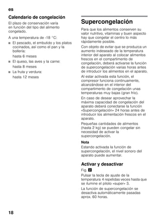 es
18
Calendario de congelación
El plazo de conservación varía
en función del tipo del alimento
congelado.
A una temperatura de -18 °C:
■ El pescado, el embutido y los platos
cocinados, así como el pan y la
bollería:
hasta 6 meses
■ El queso, las aves y la carne:
hasta 8 meses
■ La fruta y verdura:
hasta 12 meses
Supercongelación
Para que los alimentos conserven su
valor nutritivo, vitaminas y buen aspecto
hay que congelar el centro lo más
rápidamente posible.
Con objeto de evitar que se produzca un
aumento indeseado de la temperatura
interior del aparato al colocar alimentos
frescos en el compartimento de
congelación, deberá activarse la función
de supercongelación varias horas antes
de introducir los alimentos en el aparato.
Al estar activada esta función, el
compresor funciona continuamente,
alcanzándose en el interior del
compartimento de congelación unas
temperaturas muy bajas (gran frío).
En caso de desear aprovechar la
máxima capacidad de congelación del
aparato deberá conectarse la función
«Supercongelación» 24 horas antes de
introducir los alimentación frescos en el
aparato.
Pequeñas cantidades de alimentos
(hasta 2 kg) se pueden congelar sin
necesidad de activar la
supercongelación.
Nota
Estando activada la función de
supercongelación, el nivel sonoro del
aparato puede aumentar.
Activar y desactivar
Fig. "
Pulsar la tecla de ajuste de la
temperatura 4 repetidas veces hasta que
se ilumine el piloto «super» 3.
La función de supercongelación se
desactiva automáticamente pasadas
aprox. 60 horas.
 