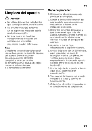 es
21
Limpieza del aparato
m ¡Atención!
■ No utilizar detergentes y disolventes
que contengan arena, cloro o ácidos.
■ No emplear esponjas abrasivas.
En las superficies metálicas podría
producirse corrosión.
■ No lavar nunca las bandejas,
compartimentos o estantes del
aparato en el lavavajillas.
¡Las piezas pueden deformarse!
Nota
Conectar la función supercongelación
unas 4 horas antes de iniciar la limpieza
del aparato. De este modo se
conseguirá que los alimentos
congelados alcancen un nivel
de temperatura muy bajo, pudiéndose
conservar así más tiempo
a la temperatura ambiental.
Modo de proceder:
1. Desconectar el aparato antes de
proceder a su limpieza.
2. Extraer el enchufe de conexión del
aparato de la toma de corriente o
desconectar el fusible de la
instalación doméstica.
3. Retirar los alimentos del aparato y
guardarlos en el lugar más frío
posible. Colocar sobre los mismos los
acumuladores de frío (en caso
de estar incluidos en el equipo del
aparato).
4. Aguardar a que se haya
descongelado la capa de escarcha.
5. Limpiar el aparato con un paño suave,
agua templada y un poco de
lavavajillas manual con pH neutro.
Téngase presente que el agua
empleada en la limpieza del aparato
no debe entrar en contacto con la
iluminación.
6. Limpiar la junta de la puerta solo con
agua clara, secándola bien
a continuación.
7. Tras concluir la limpieza del aparato,
conectarlo a la red y ponerlo en
funcionamiento.
8. Colocar los alimentos congelados en
el compartimento de congelación.
 