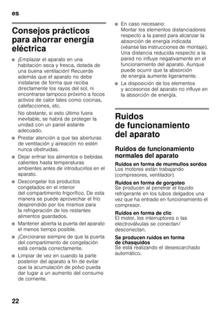 es
22
Consejos prácticos
para ahorrar energía
eléctrica
■ ¡Emplazar el aparato en una
habitación seca y fresca, dotada de
una buena ventilación! Recuerde
además que el aparato no debe
instalarse de forma que reciba
directamente los rayos del sol, ni
encontrarse tampoco próximo a focos
activos de calor tales como cocinas,
calefacciones, etc.
No obstante, si esto último fuera
inevitable, se habrá de proteger la
unidad con un panel aislante
adecuado.
■ Prestar atención a que las aberturas
de ventilación y aireación no estén
nunca obstruidas.
■ Dejar enfriar los alimentos o bebidas
calientes hasta temperaturas
ambientes antes de introducirlos en el
aparato.
■ Descongelar los productos
congelados en el interior
del compartimento frigorífico. De esta
manera se puede aprovechar el frío
desprendido por los mismos para
la refrigeración de los restantes
alimentos guardados.
■ Mantener abierta la puerta del aparato
el menos tiempo posible.
■ ¡Cerciorarse siempre de que la puerta
del compartimento de congelación
está cerrada correctamente.
■ Limpiar de vez en cuando la parte
posterior del aparato a fin de evitar
que la acumulación de polvo pueda
dar lugar a un aumento del consumo
de corriente.
■ En caso necesario:
Montar los elementos distanciadores
respecto a la pared para alcanzar la
absorción de energía indicada
(véanse las instrucciones de montaje).
Una distancia reducida respecto a la
pared no influye negativamente en el
funcionamiento del aparato. Aunque
puede ocurrir que la absorción
de energía aumente ligeramente.
■ La disposición de los elementos
y accesorios del aparato no influye en
la absorción de energía.
Ruidos
de funcionamiento
del aparato
Ruidos de funcionamiento
normales del aparato
Ruidos en forma de murmullos sordos
Los motores están trabajando
(compresores, ventilador).
Ruidos en forma de gorgoteo
Se producen al penetrar el líquido
refrigerante en los tubos delgados una
vez que ha entrado en funcionamiento el
compresor.
Ruidos en forma de clic
El motor, los interruptores o las
electroválvulas se conectan/
desconectan.
Se producen ruidos en forma
de chasquidos
Se está realizando el desescarchado
automático.
 