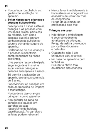 pt
28
■ Nunca tapar ou obstruir as
grelhas de ventilação do
aparelho.
■ Evitar riscos para crianças e
pessoas susceptíveis:
Susceptíveis a riscos estão as
crianças e as pessoas com
limitações físicas, psíquicas
ou mentais, bem como
pessoas que não tenham
conhecimentos suficientes
sobre o comando seguro do
aparelho.
Certifique-se de que crianças
e pessoas susceptíveis
compreenderam os riscos
existentes.
Uma pessoa responsável pela
segurança deve instruir e
supervisionar crianças e
pessoas susceptíveis a riscos.
Só permitir a utilização do
aparelho a crianças com mais
de 8 anos.
Supervisionar as crianças em
caso de trabalhos de limpeza
e manutenção.
Nunca deixe que crianças
brinquem com o aparelho.
■ Não guardar na zona de
congelação líquidos em
garrafas ou latas
(especialmente bebidas
gaseificadas). As garrafas e
as latas podem rebentar!
■ Nunca levar imediatamente à
boca alimentos congelados e
acabados de retirar da zona
de congelação.
Perigo de queimaduras
provocadas pelo frio!
Crianças em casa
■ Não deixar a embalagem
e seus componentes
ao alcance de crianças.
Perigo de asfixia provocado
por cartões dobráveis
e películas!
■ O aparelho não é um
brinquedo para crianças!
■ No caso de aparelhos com
fechadura:
Guardar a chave fora
do alcance das crianças!
 