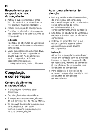 pt
36
Requerimentos para
a capacidade máx.
de congelação
■ Activar a supercongelação, antes
da colocação dos produtos frescos
(ver capítulo «Supercongelação»).
■ Retirar elementos do equipamento.
■ Empilhar os alimentos directamente
nas prateleiras e na base da zona de
congelação.
Indicação
Não tapar as aberturas de ventilação
na parede traseira com os alimentos
congelados.
■ Maior quantidade de alimentos deve,
de preferência, ser congelada na
gaveta superior. Aí, os alimentos
serão congelados de forma
especialmente rápida e,
consequentemente, mais cuidadosa.
Congelação
e conservação
Compra de alimentos
ultracongelados
■ A embalagem não deve estar
danificada.
■ Dar atenção à data de validade.
■ A temperatura na arca congeladora
da loja deve ser de -18 °C ou inferior.
■ Se possível, transportar os alimentos
ultracongelados num saco
térmico e arrumá-los rapidamente
na zona de congelação.
Ao arrumar alimentos, ter
atenção
■ Maior quantidade de alimentos deve,
de preferência, ser congelada
na prateleira superior. Aí, os alimentos
serão congelados de forma
especialmente rápida e,
consequentemente, mais cuidadosa.
■ Não tapar as aberturas de ventilação
na parede traseira com os alimentos
congelados.
■ Colocar os alimentos com a sua
maior superfície assente sobre
as prateleiras ou nas gavetas
de congelados.
Indicação
Alimentos já congelados não devem
entrar em contacto com os alimentos
frescos, na fase de congelação. Se
for necessário, transfira os alimentos
já completamente congelados para
as gavetas de congelados
■ Para assegurar a circulação de
ar dentro do aparelho, introduzir bem
as gavetas de congelados
até encostarem.
 
