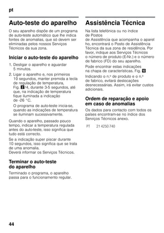 pt
44
Auto-teste do aparelho
O seu aparelho dispõe de um programa
de auto-teste automático que lhe indica
fontes de anomalias, que só devem ser
eliminadas pelos nossos Serviços
Técnicos da sua zona.
Iniciar o auto-teste do aparelho
1. Desligar o aparelho e aguardar
5 minutos.
2. Ligar o aparelho e, nos primeiros
10 segundos, manter premida a tecla
de regulação de temperatura,
Fig. "/4, durante 3-5 segundos, até
que, na indicação de temperatura
fique iluminada a indicação
de -26 °C.
O programa de auto-teste inicia-se,
quando as indicações de temperatura
se iluminam sucessivamente.
Quando o aparelho, passado pouco
tempo, indicar a temperatura regulada
antes do auto-teste, isso significa que
tudo está correcto.
Se a indicação super piscar durante
10 segundos, isso significa que se trata
de uma anomalia.
Deverá informar os Serviços Técnicos.
Terminar o auto-teste
do aparelho
Terminado o programa, o aparelho
passa para o funcionamento regular.
Assistência Técnica
Na lista telefónica ou no índice
de Postos
de Assistência que acompanha o aparel
ho, encontrará o Posto de Assistência
Técnica da sua zona de residência. Por
favor, indique aos Serviços Técnicos
o número de produto (E-Nr.) e o número
de fabrico (FD) do seu aparelho.
Pode encontrar estas indicações
na chapa de características. Fig. *
Indicando o n.º de produto e o n.º
de fabrico, evitará deslocações
desnecessárias. Assim, irá evitar custos
adicionais.
Ordem de reparação e apoio
em caso de anomalias
Os dados para contacto com todos os
países encontram-se no índice dos
Serviços Técnicos anexo.
PT 21 4250 740
 