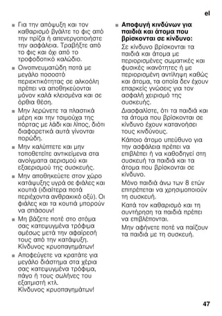 el
47
■ Για την απόψυξη και τον
καθαρισμό βγάλτε το φις από
την πρίζα ή απενεργοποιήστε
την ασφάλεια. Τραβήξτε από
το φις και όχι από το
τροφοδοτικό καλώδιο.
■ Οινοπνευματώδη ποτά με
μεγάλο ποσοστό
περιεκτικότητας σε αλκοόλη
πρέπει να αποθηκεύονται
μόνον καλά κλεισμένα και σε
όρθια θέση.
■ Μην λερώνετε τα πλαστικά
μέρη και την τσιμούχα της
πόρτας με λάδι και λίπος, διότι
διαφορετικά αυτά γίνονται
πορώδη.
■ Μην καλύπτετε και μην
τοποθετείτε αντικείμενα στα
ανοίγματα αερισμού και
εξαερισμού της συσκευής.
■ Μην αποθηκεύετε στον χώρο
κατάψυξης υγρά σε φιάλες και
κουτιά (ιδιαίτερα ποτά
περιέχοντα ανθρακικό οξύ). Οι
φιάλες και τα κουτιά μπορούν
να σπάσουν!
■ Μη βάζετε ποτέ στο στόμα
σας κατεψυγμένα τρόφιμα
αμέσως μετά την αφαίρεσή
τους από την κατάψυξη.
Κίνδυνος κρυοπαγημάτων!
■ Αποφεύγετε να κρατάτε για
μεγάλο διάστημα στα χέρια
σας κατεψυγμένα τρόφιμα,
πάγο ή τους σωλήνες του
εξατμιστή κτλ.
Κίνδυνος κρυοπαγημάτων!
■ Αποφυγή κινδύνων για
παιδιά και άτομα που
βρίσκονται σε κίνδυνο:
Σε κίνδυνο βρίσκονται τα
παιδιά και άτομα με
περιορισμένες σωματικές και
φυσικές ικανότητες ή με
περιορισμένη αντίληψη καθώς
και άτομα, τα οποία δεν έχουν
επαρκείς γνώσεις για τον
ασφαλή χειρισμό της
συσκευής.
Διασφαλίστε, ότι τα παιδιά και
τα άτομα που βρίσκονται σε
κίνδυνο έχουν κατανοήσει
τους κινδύνους.
Κάποιο άτομο υπεύθυνο για
την ασφάλεια πρέπει να
επιβλέπει ή να καθοδηγεί στη
συσκευή τα παιδιά και τα
άτομα που βρίσκονται σε
κίνδυνο.
Μόνο παιδιά άνω των 8 ετών
επιτρέπεται να χρησιμοποιούν
τη συσκευή.
Κατά τον καθαρισμό και τη
συντήρηση τα παιδιά πρέπει
να επιβλέπονται.
Μην αφήνετε ποτέ να παίζουν
τα παιδιά με τη συσκευή.
 