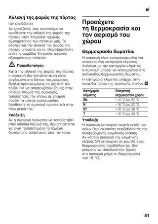 el
51
Αλλαγή της φοράς της πόρτας
(αν χρειάζεται)
Aν χρειάζεται, σας συνιστούμε να
αναθέσετε την αλλαγή της φοράς της
πόρτας στην Υπηρεσία τεχνικής
εξυπηρέτησης των πελατών μας. Το
κόστος για την αλλαγή της φοράς της
πόρτας μπορείτε να το πληροφορηθείτε
από την αρμόδια Υπηρεσία τεχνικής
εξυπηρέτησης πελατών.
m Προειδοποίηση
Κατά την αλλαγή της φοράς της πόρτας
η συσκευή δεν επιτρέπεται να είναι
συνδεμένη στο δίκτυο του ρεύματος.
Βγάλτε προηγουμένως το φις από την
πρίζα. Για να αποφευχθούν ζημίες στην
οπίσθια πλευρά της συσκευής,
τοποθετήστε την επάνω σε επαρκή
ποσότητα υλικού συσκευασίας.
Αποθέτετε τη συσκευή προσεκτικά στην
πίσω μεριά της.
Υπόδειξη
Αν η συσκευή πρόκειται να τοποθετηθεί
στην οπίσθια πλευρά της, δεν επιτρέπεται
να είναι τοποθετημένο το τεμάχιο
διατήρησης απόστασης από τον τοίχο.
Προσέχετε
τη θερμοκρασία και
τον αερισμό του
χώρου
Θερμοκρασία δωματίου
Η συσκευή είναι κατασκευασμένη για
συγκεκριμένη κατηγορία κλίματος.
Ανάλογα με την κατηγορία κλίματος
η συσκευή μπορεί να λειτουργήσει στις
ακόλουθες θερμοκρασίες δωματίου.
Η κατηγορία κλίματος υπάρχει στην
πινακίδα τύπου της συσκευής. Εικόνα *
Υπόδειξη
Η συσκευή λειτουργεί σωστά εντός των
ορίων θερμοκρασίας περιβάλλοντος της
αναφερόμενης κλιματικής κλάσης.
Αν κάποια συσκευή της κλιματικής
κλάσης SN λειτουργεί σε χαμηλότερες
θερμοκρασίες περιβάλλοντος, δεν
μπορούν να αποκλειστούν ζημιές
στη συσκευή μέχρι τη θερμοκρασία
των +5 °C.
Κατηγορία
κλίματος
Επιτρεπτή
θερμοκρασία χώρου
SN +10 °C έως 32 °C
N +16 °C έως 32 °C
ST +16 °C έως 38 °C
T +16 °C έως 43 °C
 