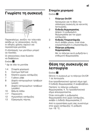 el
53
Γνωρίστε τη συσκευή
Παρακαλούμε, ανοίξτε την τελευταία
σελίδα με τις απεικονίσεις. Αυτές
οι οδηγίες χρήσης ισχύουν για
περισσότερα μοντέλα.
Ο εξοπλισμός των μοντέλων μπορεί
να ποικίλλει.
Οι απεικονίσεις είναι δυνατόν
να διαφέρουν.
Εικόνα !
* όχι σε όλα τα μοντέλα
Στοιχεία χειρισμού
Εικόνα "
Θέση της συσκευής σε
λειτουργία
Εικόνα "
Θέτετε τη συσκευή με το πλήκτρο On/Off
1 σε λειτουργία.
Ενα προειδοποιητικό ηχητικό σήμα ηχεί.
Η ένδειξη θερμοκρασίας 2 αναβοσβήνει.
Πατήστε το πλήκτρο ρύθμισης
θερμοκρασίας 4. Το προειδοποιητικό
σήμα απενεργοποιείται.
Όταν επιτευχθεί η ρυθμισμένη
θερμοκρασία στον χώρο κατάψυξης,
ανάβει η ένδειξη θερμοκρασίας 2.
Από το εργοστάσιο εμείς σας συνιστούμε
στον χώρο κατάψυξης τη ρύθμιση
των -18 °C.
1-4 Στοιχεία χειρισμού
5 Σύστημα NoFrost
6 Κλαπέτο χώρου κατάψυξης
7 Γυάλινο ράφι
8 Δοχείο κατεψυγμένων τροφίμων
(μικρό)
9 Δοχείο κατεψυγμένων τροφίμων
(μεγάλο)
10 Βιδωτά πόδια
11* Παγοκύστη
12 Ημερολόγιο κατάψυξης
13 Εξαερισμός πόρτας
1 Πλήκτρο On/Off
Χρησιμεύει για τη θέση της
ολόκληρης συσκευής σε και εκτός
λειτουργίας.
2 Ένδειξη θερμοκρασίας
Δείχνει τη ρυθμισμένη
θερμοκρασία για τον χώρο
κατάψυξης.
3 Ένδειξη Υπερκατάψυξη
Αυτή ανάβει μόνον, όταν είναι
ενεργοποιημένη η υπερκατάψυξη.
4 Πλήκτρο ρύθμισης
θερμοκρασίας
Με το πλήκτρο αυτό ρυθμίζεται η
επιθυμητή θερμοκρασία.
 