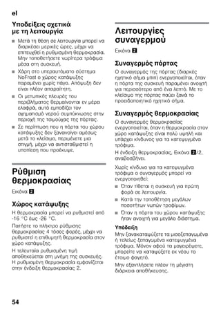 el
54
Υποδείξεις σχετικά
με τη λειτουργία
■ Μετά τη θέση σε λειτουργία μπορεί να
διαρκέσει μερικές ώρες, μέχρι να
επιτευχθεί η ρυθμισμένη θερμοκρασία.
Μην τοποθετήσετε νωρίτερα τρόφιμα
μέσα στη συσκευή.
■ Χάρη στο υπεραυτόματο σύστημα
NoFrost ο χώρος κατάψυξης
παραμένει χωρίς πάγο. Απόψυξη δεν
είναι πλέον απαραίτητη.
■ Οι μετωπικές πλευρές του
περιβλήματος θερμαίνονται εν μέρει
ελαφρά, αυτό εμποδίζει τον
σχηματισμό νερού συμπύκνωσης στην
περιοχή της τσιμούχας της πόρτας.
■ Σε περίπτωση που η πόρτα του χώρου
κατάψυξης δεν ξανανοίγει αμέσως
μετά το κλείσιμο, περιμένετε μια
στιγμή, μέχρι να αντισταθμιστεί η
υποπίεση που προέκυψε.
Ρύθμιση
θερμοκρασίας
Εικόνα "
Χώρος κατάψυξης
Η θερμοκρασία μπορεί να ρυθμιστεί από
-16 °C έως -26 °C.
Πατήστε το πλήκτρο ρύθμισης
θερμοκρασίας 4 τόσες φορές, μέχρι να
ρυθμιστεί η επιθυμητή θερμοκρασία στον
χώρο κατάψυξης.
Η τελευταία ρυθμισμένη τιμή
αποθηκεύεται στη μνήμη της συσκευής.
Η ρυθμισμένη θερμοκρασία εμφανίζεται
στην ένδειξη θερμοκρασίας 2.
Λειτουργίες
συναγερμού
Εικόνα "
Συναγερμός πόρτας
Ο συναγερμός της πόρτας (διαρκές
ηχητικό σήμα μπιπ) ενεργοποιείται, όταν
η πόρτα της συσκευή παραμένει ανοιχτή
για περισσότερο από ένα λεπτό. Με το
κλείσιμο της πόρτας παύει ξανά το
προειδοποιητικό ηχητικό σήμα.
Συναγερμός θερμοκρασίας
Ο συναγερμός θερμοκρασίας
ενεργοποιείται, όταν η θερμοκρασία στον
χώρο κατάψυξης είναι πολύ υψηλή και
υπάρχει κίνδυνος για τα κατεψυγμένα
τρόφιμα.
Η ένδειξη θερμοκρασίας, Εικόνα "/2,
αναβοσβήνει.
Χωρίς κίνδυνο για τα κατεψυγμένα
τρόφιμα ο συναγερμός μπορεί να
ενεργοποιηθεί:
■ Όταν τίθεται η συσκευή για πρώτη
φορά σε λειτουργία.
■ Κατά την τοποθέτηση μεγάλων
ποσοτήτων νωπών τροφίμων.
■ Όταν η πόρτα του χώρου κατάψυξης
ήταν ανοιχτή για μεγάλο διάστημα.
Υπόδειξη
Μην ξανακαταψύξετε τα μισοξεπαγωμένα
ή τελείως ξεπαγωμένα κατεψυγμένα
τρόφιμα. Μόνον αφού τα μαγειρέψετε,
μπορείτε να καταψύξετε εκ νέου το
έτοιμο φαγητό.
Μην εξαντλήσετε πλέον τη μέγιστη
διάρκεια αποθήκευσης.
 