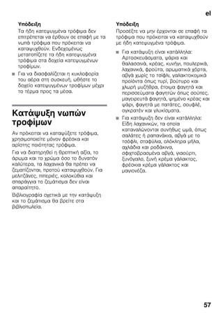 el
57
Υπόδειξη
Τα ήδη κατεψυγμένα τρόφιμα δεν
επιτρέπεται να έρθουν σε επαφή με τα
νωπά τρόφιμα που πρόκειται να
καταψυχθούν. Ενδεχομένως
μετατοπίζετε τα ήδη κατεψυγμένα
τρόφιμα στα δοχεία κατεψυγμένων
τροφίμων.
■ Για να διασφαλίζεται η κυκλοφορία
του αέρα στη συσκευή, ωθήστε το
δοχείο κατεψυγμένων τροφίμων μέχρι
το τέρμα προς τα μέσα.
Κατάψυξη νωπών
τροφίμων
Αν πρόκειται να καταψύξετε τρόφιμα,
χρησιμοποιείτε μόνον φρέσκα και
αρίστης ποιότητας τρόφιμα.
Για να διατηρηθεί η θρεπτική αξία, το
άρωμα και το χρώμα όσο το δυνατόν
καλύτερα, τα λαχανικά θα πρέπει να
ζεματίζονται, προτού καταψυχθούν. Για
μελιτζάνες, πιπεριές, κολοκύθια και
σπαράγγια το ζεμάτισμα δεν είναι
απαραίτητο.
Βιβλιογραφία σχετικά με την κατάψυξη
και το ζεμάτισμα θα βρείτε στα
βιβλιοπωλεία.
Υπόδειξη
Προσέξτε να μην έρχονται σε επαφή τα
τρόφιμα που πρόκειται να καταψυχθούν
με ήδη κατεψυγμένα τρόφιμα.
■ Για κατάψυξη είναι κατάλληλα:
Αρτοσκευάσματα, ψάρια και
θαλασσινά, κρέας, κυνήγι, πουλερικά,
λαχανικά, φρούτα, αρωματικά χόρτα,
αβγά χωρίς το τσίφλι, γαλακτοκομικά
προϊόντα όπως τυρί, βούτυρο και
χλωρή μυζήθρα, έτοιμα φαγητά και
περισσεύματα φαγητών όπως σούπες,
μαγειρευτά φαγητά, ψημένο κρέας και
ψάρι, φαγητά με πατάτες, σουφλέ,
ογκρατέν και γλυκίσματα.
■ Για κατάψυξη δεν είναι κατάλληλα:
Είδη λαχανικών, τα οποία
καταναλώνονται συνήθως ωμά, όπως
σαλάτες ή ραπανάκια, αβγά με το
τσόφλι, σταφύλια, ολόκληρα μήλα,
αχλάδια και ροδάκινα,
σφιχτοβρασμένα αβγά, γιαούρτι,
ξυνόγαλο, ξυνή κρέμα γάλακτος,
φρέσκια κρέμα γάλακτος και
μαγιονέζα.
 