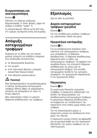 el
59
Ενεργοποίηση και
απενεργοποίηση
Εικόνα "
Πατήστε το πλήκτρο ρύθμισης
θερμοκρασίας 4 τόσες φορές, μέχρι να
ανάψει η ένδειξη ”super” 3.
Η υπερκατάψυξη τίθεται μετά από περ.
2½ ημέρες αυτόματα εκτός λειτουργίας.
Απόψυξη
κατεψυγμένων
τροφίμων
Ανάλογα με το είδος και τον σκοπό
χρήσης μπορείτε να επιλέξετε ανάμεσα
στις ακόλουθες δυνατότητες:
■ σε θερμοκρασία δωματίου
■ στο ψυγείο
■ στον ηλεκτρικό φούρνο, με/χωρίς
ανεμιστήρα θερμού αέρα
■ στον φούρνο μικροκυμάτων
m Προσοχή
Μην ξανακαταψύξετε τα μισοξεπαγωμένα
ή τελείως ξεπαγωμένα κατεψυγμένα
τρόφιμα. Μόνον αφού τα μαγειρέψετε,
μπορείτε να καταψύξετε εκ νέου το
έτοιμο φαγητό.
Μην εξαντλήσετε πλέον τη μέγιστη
διάρκεια αποθήκευσης των τροφίμων.
Εξοπλισμός
(όχι σε όλα τα μοντέλα)
Δοχείο κατεψυγμένων
τροφίμων (μεγάλο)
Εικόνα !/9
Για την αποθήκευση μεγάλων τροφίμων,
π.χ. γαλοπούλα, πάπια και χήνα.
Ημερολόγιο κατάψυξης
Εικόνα &/A
Για να αποφεύγονται απώλειες στην
ποιότητα των κατεψυγμένων τροφίμων,
μην υπερβαίνετε τη διάρκεια
αποθήκευσης. Η διάρκεια αποθήκευσης
εξαρτάται από το είδος των
κατεψυγμένων τροφίμων. Οι αριθμοί στα
σύμβολα δίνουν την επιτρεπτή διάρκεια
αποθήκευσης σε μήνες για τα
κατεψυγμένα τρόφιμα. Στα συνήθη
κατεψυγμένα προϊόντα του εμπορίου
προσέχετε την ημερομηνία παρασκευής
ή την ημερομηνία λήξης.
Παγοκύστη
Εικόνα &/B
Σε περίπτωση διακοπής ρεύματος
ή βλάβης η παγοκύστη καθυστερεί την
άνοδο της θερμοκρασίας των
αποθηκευμένων κατεψυγμένων τροφίμων.
Η μακρότερη διάρκεια αποθήκευσης
επιτυγχάνεται, αν τοποθετήσετε την
παγοκύστη στον επάνω χώρο επάνω στα
τρόφιμα.
Για την εξοικονόμηση χώρου η
παγοκύστη μπορεί να αποθηκευτεί στον
χώρο της πόρτας.
Η παγοκύστη μπορεί επίσης να αφαιρεθεί
και να χρησιμοποιθεί για την προσωρινή
διατήρηση της ψύξης τροφίμων π.χ. σε
τσάντα-ψυγείο.
 