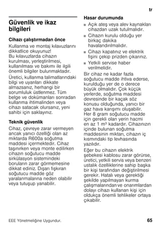 tr
65EEE Yönetmeliǧine Uygundur.
trİçindekilertrKullanmakılavuzu
Güvenlik ve ikaz
bilgileri
Cihazı çalıştırmadan önce
Kullanma ve montaj kılavuzlarını
dikkatlice okuyunuz!
Bu kılavuzlarda cihazın
kurulması, yerleştirilmesi,
kullanılması ve bakımı ile ilgili
önemli bilgiler bulunmaktadır.
Üretici, kullanma talimatlarındaki
bilgi ve uyarıları dikkate
almazsanız, herhangi bir
sorumluluk üstlenmez. Tüm
belge ve dokümanları sonradan
kullanma ihtimalinden veya
cihazı satacak olursanız, yeni
sahibi için saklayınız.
Teknik güvenlik
Cihaz, çevreye zarar vermeyen
ancak yanıcı özelliği olan az
miktarda R600a soğutma
maddesi içermektedir. Cihaz
taşınırken veya monte edilirken
cihazın soğutucu madde
sirkülasyon sistemindeki
boruların zarar görmemesine
dikkat ediniz. Dışarı fışkıran
soğutucu madde göz
yaralanmalarına neden olabilir
veya tutuşup yanabilir.
Hasar durumunda
■ Açık ateş veya alev kaynakları
cihazdan uzak tutulmalıdır.
■ Cihazın kurulu olduğu yer
birkaç dakika
havalandırılmalıdır.
■ Cihazı kapatınız ve elektrik
fişini çekip prizden çıkarınız.
■ Yetkili servise haber
verilmelidir.
Bir cihaz ne kadar fazla
soğutucu madde ihtiva ederse,
kurulduğu yer de o derece
büyük olmalıdır. Çok küçük
yerlerde, soğutma maddesi
devresinde bir kaçak söz
konusu olduğunda, yanıcı bir
gaz hava karışımı oluşabilir.
Her 8 gram soğutucu madde
için gerekli olan yerin hacmi
en az 1 m³ kadardır. Cihazınızın
içinde bulunan soğutma
maddesinin miktarı, cihazın iç
kısmındaki tip levhasında
yazılıdır.
Eğer bu cihazın elektrik
şebekesi kablosu zarar görürse,
üretici, yetkili servis veya benzeri
ustalık özelliklerine sahip başka
bir kişi tarafından değiştirilmesi
gerekir. Hatalı veya gerektiği
şekilde yapılmayan kurma
çalışmalarından ve onarımlardan
dolayı cihazı kullanan kişi için
oldukça önemli tehlikeler ortaya
çıkabilir.
 
