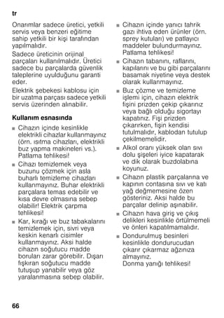 tr
66
Onarımlar sadece üretici, yetkili
servis veya benzeri eğitime
sahip yetkili bir kişi tarafından
yapılmalıdır.
Sadece üreticinin orijinal
parçaları kullanılmalıdır. Üretici
sadece bu parçalarda güvenlik
taleplerine uyulduğunu garanti
eder.
Elektrik şebekesi kablosu için
bir uzatma parçası sadece yetkili
servis üzerinden alınabilir.
Kullanım esnasında
■ Cihazın içinde kesinlikle
elektrikli cihazlar kullanmayınız
(örn. ısıtma cihazları, elektrikli
buz yapma makineleri vs.).
Patlama tehlikesi!
■ Cihazı temizlemek veya
buzunu çözmek için asla
buharlı temizleme cihazları
kullanmayınız. Buhar elektrikli
parçalara temas edebilir ve
kısa devre olmasına sebep
olabilir! Elektrik çarpma
tehlikesi!
■ Kar, kırağı ve buz tabakalarını
temizlemek için, sivri veya
keskin kenarlı cisimler
kullanmayınız. Aksi halde
cihazın soğutucu madde
boruları zarar görebilir. Dışarı
fışkıran soğutucu madde
tutuşup yanabilir veya göz
yaralanmasına sebep olabilir.
■ Cihazın içinde yanıcı tahrik
gazı ihtiva eden ürünler (örn.
sprey kutuları) ve patlayıcı
maddeler bulundurmayınız.
Patlama tehlikesi!
■ Cihazın tabanını, raflarını,
kapılarını ve bu gibi parçalarını
basamak niyetine veya destek
olarak kullanmayınız.
■ Buz çözme ve temizleme
işlemi için, cihazın elektrik
fişini prizden çekip çıkarınız
veya bağlı olduğu sigortayı
kapatınız. Fişi prizden
çıkarırken, fişin kendisi
tutulmalıdır, kablodan tutulup
çekilmemelidir.
■ Alkol oranı yüksek olan sıvı
dolu şişeleri iyice kapatarak
ve dik olarak buzdolabına
koyunuz.
■ Cihazın plastik parçalarına ve
kapının contasına sıvı ve katı
yağ değmemesine özen
gösteriniz. Aksi halde bu
parçalar delinip aşınabilir.
■ Cihazın hava giriş ve çıkış
delikleri kesinlikle örtülmemeli
ve önleri kapatılmamalıdır.
■ Dondurulmuş besinleri
kesinlikle dondurucudan
çıkarır çıkarmaz ağzınıza
almayınız.
Donma yanığı tehlikesi!
 