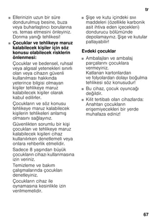 tr
67
■ Ellerinizin uzun bir süre
dondurulmuş besine, buza
veya buharlaştırıcı borularına
vs. temas etmesini önleyiniz.
Donma yanığı tehlikesi!
■ Çocuklar ve tehlikeye maruz
kalabilecek kişiler için söz
konusu olabilecek risklerin
önlenmesi:
Çocuklar ve bedensel, ruhsal
veya algısal yetenekleri sınırlı
olan veya cihazın güvenli
kullanılması hakkında
yeterince bilgisi olmayan
kişiler tehlikeye maruz
kalabilecek kişiler olarak
kabul edilirler.
Çocukların ve söz konusu
tehlikeye maruz kalabilecek
kişilerin tehlikeleri anlamış
olmasını sağlayınız.
Güvenlikten sorumlu bir kişi
çocukları ve tehlikeye maruz
kalabilecek kişileri cihaz
kullanılırken denetlemeli veya
onlara rehberlik etmelidir.
Sadece 8 yaşından büyük
çocukların cihazı kullanmasına
izin veriniz.
Temizleme ve bakım
çalışmalarında çocukları
denetleyiniz.
Çocukların cihaz ile
oynamasına kesinlikle izin
verilmemelidir.
■ Şişe ve kutu içindeki sıvı
maddeleri (özellikle karbonik
asit ihtiva eden içecekleri)
dondurucu bölümünde
depolamayınız. Şişe ve kutular
patlayabilir!
Evdeki çocuklar
■ Ambalajları ve ambalaj
parçalarını çocuklara
vermeyiniz.
Katlanan kartonlardan
ve folyolardan dolayı boğulma
tehlikesi söz konusudur!
■ Bu cihaz, çocuk oyuncağı
değildir.
■ Kilit tertibatı olan cihazlarda:
Anahtarı çocukların
erişemiyecekleri bir yerde
muhafaza ediniz!
 