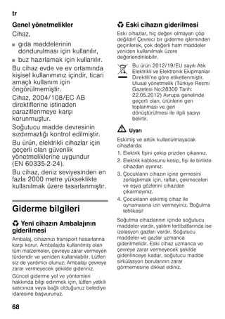 tr
68
Genel yönetmelikler
Cihaz,
■ gıda maddelerinin
dondurulması için kullanılır,
■ buz hazırlamak için kullanılır.
Bu cihaz evde ve ev ortamında
kişisel kullanımınız içindir, ticari
amaçlı kullanım için
öngörülmemiştir.
Cihaz, 2004/108/EC AB
direktiflerine istinaden
parazitlenmeye karşı
korunmuştur.
Soğutucu madde devresinin
sızdırmazlığı kontrol edilmiştir.
Bu ürün, elektrikli cihazlar için
geçerli olan güvenlik
yönetmeliklerine uygundur
(EN 60335-2-24).
Bu cihaz, deniz seviyesinden en
fazla 2000 metre yükseklikte
kullanılmak üzere tasarlanmıştır.
Giderme bilgileri
* Yeni cihazın Ambalajının
giderilmesi
Ambalaj, cihazınızı transport hasarlarına
karşı korur. Ambalajda kullanılmış olan
tüm malzemeler, çevreye zarar vermeyen
türdendir ve yeniden kullanılabilir. Lütfen
siz de yardımcı olunuz: Ambalajı çevreye
zarar vermeyecek şekilde gideriniz.
Güncel giderme yol ve yöntemleri
hakkında bilgi edinmek için, lütfen yetkili
satıcınıza veya bağlı olduğunuz belediye
idaresine başvurunuz.
* Eski cihazın giderilmesi
Eski cihazlar, hiç değeri olmayan çöp
değildir! Çevreci bir giderme işleminden
geçirilerek, çok değerli ham maddeler
yeniden kullanılmak üzere
değerlendirilebilir.
m Uyarı
Eskimiş ve artύk kullanύlmayacak
cihazlarda:
1. Elektrik fişini çekip prizden çıkarınız.
2. Elektrik kablosunu kesip, fişi ile birlikte
cihazdan ayırınız.
3. Çocukların cihazın içine girmesini
zorlaştırmak için, rafları, çekmeceleri
ve eşya gözlerini cihazdan
çıkarmayınız.
4. Çocukların eskimiş cihaz ile
oynamasına izin vermeyiniz. Boğulma
tehlikesi!
Soğutma cihazlarının içinde soğutucu
maddeler vardır, yalıtım tertibatlarında ise
izolasyon gazları vardır. Soğutucu
maddeler ve gazlar uzmanca
giderilmelidir. Eski cihaz uzmanca ve
çevreye zarar vermeyecek şekilde
giderilinceye kadar, soğutucu madde
sirkülasyon borularının zarar
görmemesine dikkat ediniz.
Bu ürün 2012/19/EU sayılı Atık
Elektrikli ve Elektronik Ekipmanlar
Direktifi’ne göre etiketlenmiştir.
Ulusal yönetmelik (Türkiye Resmi
Gazetesi No:28300 Tarih:
22.05.2012) Avrupa genelinde
geçerli olan, ürünlerin geri
toplanması ve geri
dönüştürülmesi ile ilgili yapıyı
belirtir.
 