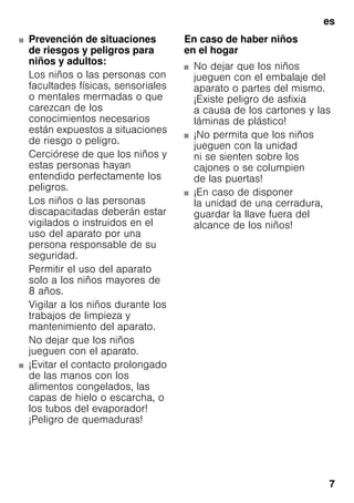 es
7
■ Prevención de situaciones
de riesgos y peligros para
niños y adultos:
Los niños o las personas con
facultades físicas, sensoriales
o mentales mermadas o que
carezcan de los
conocimientos necesarios
están expuestos a situaciones
de riesgo o peligro.
Cerciórese de que los niños y
estas personas hayan
entendido perfectamente los
peligros.
Los niños o las personas
discapacitadas deberán estar
vigilados o instruidos en el
uso del aparato por una
persona responsable de su
seguridad.
Permitir el uso del aparato
solo a los niños mayores de
8 años.
Vigilar a los niños durante los
trabajos de limpieza y
mantenimiento del aparato.
No dejar que los niños
jueguen con el aparato.
■ ¡Evitar el contacto prolongado
de las manos con los
alimentos congelados, las
capas de hielo o escarcha, o
los tubos del evaporador!
¡Peligro de quemaduras!
En caso de haber niños
en el hogar
■ No dejar que los niños
jueguen con el embalaje del
aparato o partes del mismo.
¡Existe peligro de asfixia
a causa de los cartones y las
láminas de plástico!
■ ¡No permita que los niños
jueguen con la unidad
ni se sienten sobre los
cajones o se columpien
de las puertas!
■ ¡En caso de disponer
la unidad de una cerradura,
guardar la llave fuera del
alcance de los niños!
 