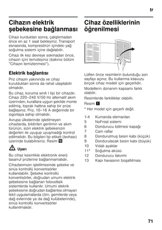 tr
71
Cihazın elektrik
şebekesine bağlanması
Cihazı kurduktan sonra, çalıştırmadan
önce en az 1 saat bekleyiniz. Transport
esnasında, kompresörün içindeki yağ
soğutma sistemi içine dağılabilir.
Cihazı ilk kez devreye sokmadan önce,
cihazın içini temizleyiniz (bakınız bölüm
”Cihazın temizlenmesi”).
Elektrik bağlantısı
Priz cihazın yakınında ve cihaz
kurulduktan sonra da rahat ulaşılabilir
olmalıdır.
Bu cihaz, koruma sınıfı I tipi bir cihazdır.
Cihazı 220–240 V/50 Hz alternatif akım
üzerinden, kurallara uygun şekilde monte
edilmiş, toprak hattına sahip bir prize
bağlayınız. Priz, 10–16 A değerinde bir
sigortaya sahip olmalıdır.
Avrupa ülkelerinde işletilmeyen
cihazlarda, bildirilen gerilimin ve akım
türünün, sizin elektrik şebekenizin
değerleri ile uyuşup uyuşmadığı kontrol
edilmelidir. Bu bilgileri tip etiketi (levhası)
üzerinde bulabilirsiniz. Resim *
m Uyarı
Bu cihaz kesinlikle elektronik enerji
tasarruf prizlerine bağlanmamalıdır.
Cihazlarımızın işletilmesinde şebeke ve
sinüs kontrollü konvertisörler
kullanılabilir. Şebeke kontrollü
konvertisörler, doğrudan umumi elektrik
şebekesine bağlanan fotovoltaik
sistemlerde kullanılır. Umumi elekrik
şebekesine doğrudan bağlantısı olmayan
tekil uygulamalarda (örn. gemilerde veya
dağ evlerinde ya da dağ kulübelerinde),
sinüs kontrollü konvertisörler
kullanılmalıdır.
Cihaz özelliklerinin
öğrenilmesi
Lütfen önce resimlerin bulunduğu son
sayfayı açınız. Bu kullanma kılavuzu
birçok cihaz modeli için geçerlidir.
Modellerin donanım kapsamı farklı
olabilir.
Resimlerde farklılıklar olabilir.
Resim !
* Her model için geçerli değil.
1-4 Kumanda elemanları
5 NoFrost sistemi
6 Dondurucu bölmesi kapağı
7 Cam raflar
8 Dondurulmuş besin kabı (küçük)
9 Dondurulacak besin kabı (büyük)
10 Vidalı ayaklar
11* Soğutma aküsü
12 Dondurucu takvimi
13 Kapı havasının boşaltılması
 