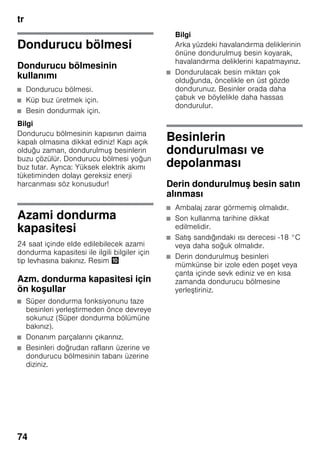 tr
74
Dondurucu bölmesi
Dondurucu bölmesinin
kullanımı
■ Dondurucu bölmesi.
■ Küp buz üretmek için.
■ Besin dondurmak için.
Bilgi
Dondurucu bölmesinin kapısının daima
kapalı olmasına dikkat ediniz! Kapı açık
olduğu zaman, dondurulmuş besinlerin
buzu çözülür. Dondurucu bölmesi yoğun
buz tutar. Ayrıca: Yüksek elektrik akımı
tüketiminden dolayı gereksiz enerji
harcanması söz konusudur!
Azami dondurma
kapasitesi
24 saat içinde elde edilebilecek azami
dondurma kapasitesi ile ilgili bilgiler için
tip levhasına bakınız. Resim *
Azm. dondurma kapasitesi için
ön koşullar
■ Süper dondurma fonksiyonunu taze
besinleri yerleştirmeden önce devreye
sokunuz (Süper dondurma bölümüne
bakınız).
■ Donanım parçalarını çıkarınız.
■ Besinleri doğrudan rafların üzerine ve
dondurucu bölmesinin tabanı üzerine
diziniz.
Bilgi
Arka yüzdeki havalandırma deliklerinin
önüne dondurulmuş besin koyarak,
havalandırma deliklerini kapatmayınız.
■ Dondurulacak besin miktarı çok
olduğunda, öncelikle en üst gözde
dondurunuz. Besinler orada daha
çabuk ve böylelikle daha hassas
dondurulur.
Besinlerin
dondurulması ve
depolanması
Derin dondurulmuş besin satın
alınması
■ Ambalaj zarar görmemiş olmalıdır.
■ Son kullanma tarihine dikkat
edilmelidir.
■ Satış sandığındaki ısı derecesi -18 °C
veya daha soğuk olmalıdır.
■ Derin dondurulmuş besinleri
mümkünse bir izole eden poşet veya
çanta içinde sevk ediniz ve en kısa
zamanda dondurucu bölmesine
yerleştiriniz.
 