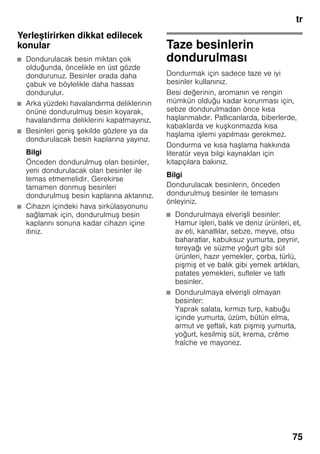 tr
75
Yerleştirirken dikkat edilecek
konular
■ Dondurulacak besin miktarı çok
olduğunda, öncelikle en üst gözde
dondurunuz. Besinler orada daha
çabuk ve böylelikle daha hassas
dondurulur.
■ Arka yüzdeki havalandırma deliklerinin
önüne dondurulmuş besin koyarak,
havalandırma deliklerini kapatmayınız.
■ Besinleri geniş şekilde gözlere ya da
dondurulacak besin kaplarına yayınız.
Bilgi
Önceden dondurulmuş olan besinler,
yeni dondurulacak olan besinler ile
temas etmemelidir. Gerekirse
tamamen donmuş besinleri
dondurulmuş besin kaplarına aktarınız.
■ Cihazın içindeki hava sirkülasyonunu
sağlamak için, dondurulmuş besin
kaplarını sonuna kadar cihazın içine
itiniz.
Taze besinlerin
dondurulması
Dondurmak için sadece taze ve iyi
besinler kullanınız.
Besi değerinin, aromanın ve rengin
mümkün olduğu kadar korunması için,
sebze dondurulmadan önce kısa
haşlanmalıdır. Patlıcanlarda, biberlerde,
kabaklarda ve kuşkonmazda kısa
haşlama işlemi yapılması gerekmez.
Dondurma ve kısa haşlama hakkında
literatür veya bilgi kaynakları için
kitapçılara bakınız.
Bilgi
Dondurulacak besinlerin, önceden
dondurulmuş besinler ile temasını
önleyiniz.
■ Dondurulmaya elverişli besinler:
Hamur işleri, balık ve deniz ürünleri, et,
av eti, kanatlılar, sebze, meyve, otsu
baharatlar, kabuksuz yumurta, peynir,
tereyağı ve süzme yoğurt gibi süt
ürünleri, hazır yemekler, çorba, türlü,
pişmiş et ve balık gibi yemek artıkları,
patates yemekleri, sufleler ve tatlı
besinler.
■ Dondurulmaya elverişli olmayan
besinler:
Yaprak salata, kırmızı turp, kabuğu
içinde yumurta, üzüm, bütün elma,
armut ve şeftali, katı pişmiş yumurta,
yoğurt, kesilmiş süt, krema, crème
fraîche ve mayonez.
 