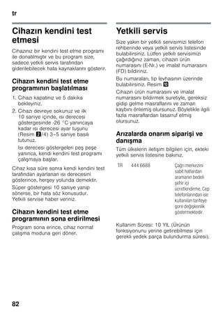 tr
82
Cihazın kendini test
etmesi
Cihazınız bir kendini test etme programı
ile donatılmıştır ve bu program size,
sadece yetkili servis tarafından
giderilebilecek hata kaynaklarını gösterir.
Cihazın kendini test etme
programının başlatılması
1. Cihazı kapatınız ve 5 dakika
bekleyiniz.
2. Cihazı devreye sokunuz ve ilk
10 saniye içinde, ısı derecesi
göstergesinde -26 °C yanıncaya
kadar ısı derecesi ayar tuşunu
(Resim "/4) 3–5 saniye basılı
tutunuz.
Isı derecesi göstergeleri peş peşe
yanınca, kendi kendini test programı
çalışmaya başlar.
Cihaz kısa süre sonra kendi kendini test
tarafından ayarlanan ısı derecesini
gösterince, herşey yolunda demektir.
Süper göstergesi 10 saniye yanıp
sönerse, bir hata söz konusudur.
Yetkili servise haber veriniz.
Cihazın kendini test etme
programının sona erdirilmesi
Program sona erince, cihaz normal
çalışma moduna geri döner.
Yetkili servis
Size yakın bir yetkili servisimizi telefon
rehberinde veya yetkili servis listesinde
bulabilirsiniz. Lütfen yetkili servisimizi
çağırdığınız zaman, cihazın ürün
numarasını (E-Nr.) ve imalat numarasını
(FD) bildiriniz.
Bu numaraları, tip levhasının üzerinde
bulabilirsiniz. Resim *
Cihazın ürün numarasını ve imalat
numarasını bildirmek suretiyle, gereksiz
gidip gelme masraflarını ve zaman
kaybını önlemiş olursunuz. Böylelikle ilgili
fazla masraflardan tasarruf etmiş
olursunuz.
Arızalarda onarım siparişi ve
danışma
Tüm ülkelerin iletişim bilgileri için, ekteki
yetkili servis listesine bakınız.
Kullanim Süresi: 10 YIL (Ürünün
fonksiyonunu yerine getirebilmesi için
gerekli yedek parça bulundurma süresi).
TR 444 6688 Çağrı merkezini
sabit hatlardan
aramanın bedeli
şehir içi
ücretlendirme, Cep
telefonlarından ise
kullanılan tarifeye
gore değişkenlik
göstermektedir.
 