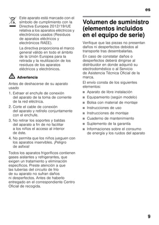 es
9
m Advertencia
Antes de deshacerse de su aparato
usado
1. Extraer el enchufe de conexión
del aparato de la toma de corriente
de la red eléctrica.
2. Corte el cable de conexión
del aparato y retírelo conjuntamente
con el enchufe.
3. No retirar los soportes y baldas
del aparato a fin de no facilitar
a los niños el acceso al interior
de éste.
4. No permita que los niños jueguen con
los aparatos inservibles. ¡Peligro
de asfixia!
Todos los aparatos frigoríficos contienen
gases aislantes y refrigerantes, que
exigen un tratamiento y eliminación
específicos. Preste atención a que
las tuberías del circuito de frío
de su aparato no sufran daños
ni desperfectos. Antes de haberlo
entregado en el correspondiente Centro
Oficial de recogida.
Volumen de suministro
(elementos incluidos
en el equipo de serie)
Verifique que las piezas no presentan
daños ni desperfectos debidos al
transporte tras desembalarlas.
En caso de constatar daños o
desperfectos deberá dirigirse al
distribuidor en donde adquirió su
electrodoméstico o al Servicio
de Asistencia Técnica Oficial de la
marca.
El envío consta de los siguientes
elementos:
■ Aparato de libre instalación
■ Equipamiento (según modelo)
■ Bolsa con material de montaje
■ Instrucciones de uso
■ Instrucciones de montaje
■ Cuaderno de mantenimiento
■ Suplemento de la garantía
■ Informaciones sobre el consumo
de energía y los ruidos del aparato
Este aparato está marcado con el
símbolo de cumplimiento con la
Directiva Europea 2012/19/UE
relativa a los aparatos eléctricos y
electrónicos usados (Residuos
de aparatos eléctricos y
electrónicos RAEE).
La directiva proporciona el marco
general válido en todo el ámbito
de la Unión Europea para la
retirada y la reutilización de los
residuos de los aparatos
eléctricos y electrónicos.
 