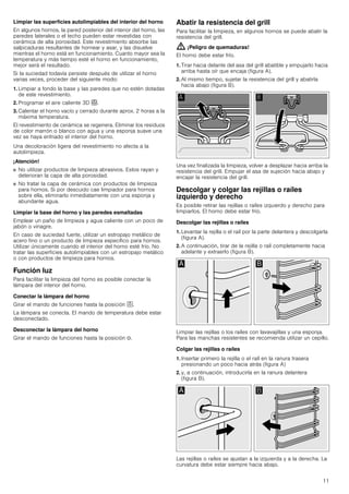 11
Limpiar las superficies autolimpiables del interior del horno
En algunos hornos, la pared posterior del interior del horno, las
paredes laterales o el techo pueden estar revestidas con
cerámica de alta porosidad. Este revestimiento absorbe las
salpicaduras resultantes de hornear y asar, y las disuelve
mientras el horno está en funcionamiento. Cuanto mayor sea la
temperatura y más tiempo esté el horno en funcionamiento,
mejor será el resultado.
Si la suciedad todavía persiste después de utilizar el horno
varias veces, proceder del siguiente modo:
1. Limpiar a fondo la base y las paredes que no estén dotadas
de este revestimiento.
2. Programar el aire caliente 3D <.
3. Calentar el horno vacío y cerrado durante aprox. 2 horas a la
máxima temperatura.
El revestimiento de cerámica se regenera. Eliminar los residuos
de color marrón o blanco con agua y una esponja suave una
vez se haya enfriado el interior del horno.
Una decoloración ligera del revestimiento no afecta a la
autolimpieza.
¡Atención!
■ No utilizar productos de limpieza abrasivos. Estos rayan y
deterioran la capa de alta porosidad.
■ No tratar la capa de cerámica con productos de limpieza
para hornos. Si por descuido cae limpiador para hornos
sobre ella, eliminarlo inmediatamente con una esponja y
abundante agua.
Limpiar la base del horno y las paredes esmaltadas
Emplear un paño de limpieza y agua caliente con un poco de
jabón o vinagre.
En caso de suciedad fuerte, utilizar un estropajo metálico de
acero fino o un producto de limpieza específico para hornos.
Utilizar únicamente cuando el interior del horno esté frío. No
tratar las superficies autolimpiables con un estropajo metálico
o con productos de limpieza para hornos.
Función luz
Para facilitar la limpieza del horno es posible conectar la
lámpara del interior del horno.
Conectar la lámpara del horno
Girar el mando de funciones hasta la posición ^.
La lámpara se conecta. El mando de temperatura debe estar
desconectado.
Desconectar la lámpara del horno
Girar el mando de funciones hasta la posición Û.
Abatir la resistencia del grill
Para facilitar la limpieza, en algunos hornos se puede abatir la
resistencia del grill.
: ¡Peligro de quemaduras!
El horno debe estar frío.
1. Tirar hacia delante del asa del grill abatible y empujarlo hacia
arriba hasta oír que encaja (figura A).
2. Al mismo tiempo, sujetar la resistencia del grill y abatirla
hacia abajo (figura B).
Una vez finalizada la limpieza, volver a desplazar hacia arriba la
resistencia del grill. Empujar el asa de sujeción hacia abajo y
encajar la resistencia del grill.
Descolgar y colgar las rejillas o raíles
izquierdo y derecho
Es posible retirar las rejillas o raíles izquierdo y derecho para
limpiarlos. El horno debe estar frío.
Descolgar las rejillas o raíles
1. Levantar la rejilla o el raíl por la parte delantera y descolgarla
(figura A).
2. A continuación, tirar de la rejilla o raíl completamente hacia
adelante y extraerlo (figura B).
Limpiar las rejillas o los raíles con lavavajillas y una esponja.
Para las manchas resistentes se recomienda utilizar un cepillo.
Colgar las rejillas o raíles
1. Insertar primero la rejilla o el raíl en la ranura trasera
presionando un poco hacia atrás (figura A)
2. y, a continuación, introducirla en la ranura delantera
(figura B).
Las rejillas o raíles se ajustan a la izquierda y a la derecha. La
curvatura debe estar siempre hacia abajo.
 