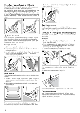 12
Descolgar y colgar la puerta del horno
Para facilitar el desmontaje de la puerta y la limpieza de los
cristales se puede descolgar la puerta del horno.
Las bisagras de la puerta del horno están equipadas con una
palanca de bloqueo. Cuando la palanca de bloqueo está
cerrada (figura A), la puerta no puede descolgarse. Si se abre
la palanca de bloqueo para descolgar la puerta (figura B), las
bisagras se bloquean. De esta manera, no pueden cerrarse de
golpe.
: ¡Peligro de lesiones!
Si las bisagras no están bloqueadas con la palanca, podrían
cerrarse de golpe. Observar que las palancas de bloqueo
estén siempre cerradas, excepto al descolgar la puerta, que
las palancas deben estar abiertas.
Descolgar la puerta
1. Abrir por completo la puerta del horno.
2. Sacar ambas palancas de bloqueo situadas a la derecha e
izquierda (figura A).
3. Cerrar la puerta del horno hasta el tope (figura B). Agarrar la
puerta con ambas manos a la derecha y a la izquierda.
Cerrar un poco más y extraerla.
Colgar la puerta
Volver a colgar la puerta siguiendo los mismos pasos en orden
inverso.
1. Al volver a colgar la puerta, observar que ambas bisagras se
ajusten exactamente dentro de sus respectivas aberturas
(figura A).
2. La ranura inferior de las bisagras debe encajar a ambos
lados (figura B).
Si no se montan adecuadamente las bisagras, se puede
producir como consecuencia una desalineación de la puerta.
3. Cerrar de nuevo las palancas de bloqueo (figura C). Cerrar la
puerta del horno.
: ¡Peligro de lesiones!
No tocar la bisagra en caso de que la puerta caiga
involuntariamente o que una bisagra se cierre de golpe. Avisar
al Servicio de Asistencia Técnica.
Montaje y desmontaje del cristal de la puerta
El cristal de la puerta del horno puede extraerse para facilitar
su limpieza.
Desmontar
1. Descolgar la puerta del horno y depositarla sobre un paño
con el asa hacia abajo.
2. Retirar la tapa superior de la puerta del horno. Para ello,
hacer presión con los dedos en la lengüeta situada a la
izquierda y a la derecha (Figura A).
3. Levantar el cristal superior y extraerlo (Figura B).
Para puertas de tres cristales realizar además el siguiente
paso:
4. Levantar el cristal y extraerlo (Figura C).
Limpiar los cristales con limpiacristales y un paño suave.
: ¡Peligro de lesiones!
Si el cristal de la puerta del aparato está dañado, puede
romperse.No utilizar rascadores para vidrio o productos de
limpieza abrasivos o corrosivos.
 