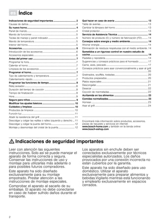 2
Û Índice[es]Instruccionesdeuso
Indicaciones de seguridad importantes .................................. 2
Causas de daños................................................................................4
Su nuevo horno.......................................................................... 4
Panel de mando..................................................................................4
Mando de funciones ..........................................................................5
Teclas de manejo y panel indicador...............................................5
Mando de temperatura......................................................................5
Interior del horno.................................................................................5
Accesorios.................................................................................. 6
Introducción de los accesorios........................................................6
Accesorios especiales.......................................................................6
Antes del primer uso ................................................................. 7
Programar la hora...............................................................................7
Calentar el horno ................................................................................7
Limpieza de los accesorios ..............................................................7
Programar el horno.................................................................... 7
Tipo de calentamiento y temperatura.............................................7
Calentamiento rápido.........................................................................7
Programar las funciones de tiempo......................................... 8
Reloj avisador......................................................................................8
Duración del tiempo de cocción .....................................................8
Tiempo de finalización.......................................................................9
Hora.......................................................................................................9
Seguro para niños ..................................................................... 9
Modificar los ajustes básicos................................................. 10
Cuidados y limpieza ................................................................ 10
Productos de limpieza ....................................................................10
Función luz........................................................................................11
Abatir la resistencia del grill ..........................................................11
Descolgar y colgar las rejillas o raíles izquierdo y derecho ... 11
Descolgar y colgar la puerta del horno.......................................12
Montaje y desmontaje del cristal de la puerta...........................12
Qué hacer en caso de avería .................................................. 13
Tabla de averías...............................................................................13
Cambiar la lámpara del horno ......................................................13
Cristal protector................................................................................13
Servicio de Asistencia Técnica .............................................. 14
Número de producto (E) y número de fabricación (FD).......... 14
Consejos sobre energía y medio ambiente........................... 14
Ahorrar energía ................................................................................14
Eliminación de residuos respetuosa con el medio ambiente. 14
Sometidos a un riguroso control en nuestro estudio de
cocina ....................................................................................... 14
Pasteles y repostería.......................................................................14
Sugerencias y consejos prácticos para el horneado ............... 17
Carne, aves, pescado.....................................................................17
Consejos prácticos para asar convencionalmente y asar al grill
.............................................................................................................20
Gratinados, soufflés, tostadas.......................................................20
Productos preparados....................................................................20
Platos especiales.............................................................................21
Descongelar......................................................................................21
Desecar .............................................................................................22
Cocción de mermeladas................................................................22
Acrilamida en los alimentos ................................................... 23
Comidas normalizadas............................................................ 23
Hornear..............................................................................................23
Asar al grill ........................................................................................24
Produktinfo
Encontrará más información sobre productos, accesorios,
piezas de repuesto y servicios en internet:
www.bosch-home.com y también en la tienda online:
www.bosch-eshop.com
: Indicaciones de seguridad importantes
Leer con atención las siguientes
instrucciones. Solo así se puede manejar el
aparato de forma correcta y segura.
Conservar las instrucciones de uso y
montaje para utilizarlas más adelante o
para posibles futuros compradores.
Este aparato ha sido diseñado
exclusivamente para su montaje
empotrado. Prestar atención a las
instrucciones de montaje especiales.
Comprobar el aparato al sacarlo de su
embalaje. El aparato no debe conectarse
en caso de haber sufrido daños durante el
transporte.
Los aparatos sin enchufe deben ser
conectados exclusivamente por técnicos
especialistas autorizados. Los daños
provocados por una conexión incorrecta no
están cubiertos por la garantía.
Este aparato ha sido diseñado para uso
doméstico. Utilizar el aparato
exclusivamente para preparar alimentos y
bebidas.Vigilarlo mientras está funcionando
y emplearlo exclusivamente en espacios
cerrados.
 