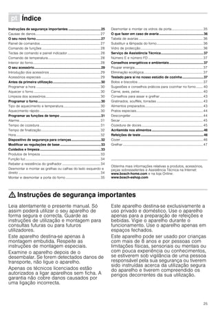 25
ì Índice[pt]Instruçõesdeserviço
Instruções de segurança importantes ...................................25
Causas de danos.............................................................................27
O seu novo forno......................................................................27
Painel de comandos .......................................................................27
Comando de funções .....................................................................28
Teclas de comando e painel indicador.......................................28
Comando de temperatura..............................................................28
Interior do forno................................................................................28
O seu acessório........................................................................29
Introdução dos acessórios ............................................................29
Acessórios especiais ......................................................................29
Antes da primeira utilização....................................................30
Programar a hora ............................................................................30
Aquecer o forno ...............................................................................30
Limpeza dos acessórios.................................................................30
Programar o forno....................................................................30
Tipo de aquecimento e temperatura............................................30
Aquecimento rápido........................................................................30
Programar as funções de tempo ............................................31
Alarme................................................................................................31
Tempo de cozedura ........................................................................31
Tempo de finalização......................................................................32
Hora....................................................................................................32
Dispositivo de segurança para crianças................................32
Modificar as regulações de base ............................................33
Cuidados e limpeza..................................................................33
Produtos de limpeza .......................................................................33
Função luz.........................................................................................34
Rebater a resistência do grelhador .............................................34
Desmontar e montar as grelhas ou calhas do lado esquerdo e
direito .................................................................................................34
Montar e desmontar a porta do forno .........................................35
Desmontar e montar os vidros da porta.....................................35
O que fazer em caso de avaria................................................36
Tabela de avarias ............................................................................36
Substituir a lâmpada do forno.......................................................36
Vidro de protecção..........................................................................36
Serviço de Assistência Técnica..............................................37
Número E e número FD .................................................................37
Conselhos energéticos e ambientais.....................................37
Poupar energia.................................................................................37
Eliminação ecológica......................................................................37
Testado para si no nosso estúdio de cozinha.......................37
Bolos e biscoitos .............................................................................37
Sugestões e conselhos práticos para cozinhar no forno........ 40
Carne, aves, peixe...........................................................................40
Conselhos para assar e grelhar ...................................................43
Gratinados, soufflés, torradas .......................................................43
Alimentos preparados.....................................................................43
Pratos especiais...............................................................................44
Descongelar......................................................................................44
Secar..................................................................................................45
Cozedura de doces.........................................................................45
Acrilamida nos alimentos........................................................46
Refeições de teste....................................................................46
Cozer..................................................................................................46
Grelhar ...............................................................................................47
Produktinfo
Obtenha mais informações relativas a produtos, acessórios,
peças sobresselentes e Assistência Técnica na Internet:
www.bosch-home.com e na loja Online:
www.bosch-eshop.com
: Instruções de segurança importantes
Leia atentamente o presente manual. Só
assim poderá utilizar o seu aparelho de
forma segura e correcta. Guarde as
instruções de utilização e montagem para
consultas futuras ou para futuros
utilizadores.
Este aparelho destina-se apenas à
montagem embutida. Respeite as
instruções de montagem especiais.
Examine o aparelho depois de o
desembalar. Se forem detectados danos de
transporte, não ligue o aparelho.
Apenas os técnicos licenciados estão
autorizados a ligar aparelhos sem ficha. A
garantia não cobre danos causados por
uma ligação incorrecta.
Este aparelho destina-se exclusivamente a
uso privado e doméstico. Use o aparelho
apenas para a preparação de refeições e
bebidas. Vigie o aparelho durante o
funcionamento. Use o aparelho apenas em
espaços fechados.
Este aparelho pode ser usado por crianças
com mais de 8 anos e por pessoas com
limitações físicas, sensoriais ou mentais ou
com pouca experiência ou conhecimentos,
se estiverem sob vigilância de uma pessoa
responsável pela sua segurança ou tiverem
sido instruídas acerca da utilização segura
do aparelho e tiverem compreendido os
perigos decorrentes da sua utilização.
 