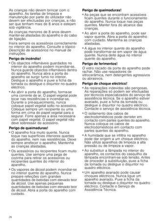 26
As crianças não devem brincar com o
aparelho. As tarefas de limpeza e
manutenção por parte do utilizador não
devem ser efectuadas por crianças, a não
ser que tenham mais de 8 anos e estejam
sob vigilância.
As crianças menores de 8 anos devem
manter-se afastadas do aparelho e do cabo
de ligação.
Insira sempre os acessórios correctamente
no interior do aparelho. Consulte o tópico
Descrição de acessórios no manual de
instruções.
Perigo de incêndio!
■ Os objectos inflamáveis guardados no
interior do aparelho podem incendiar-se.
Nunca guarde objectos inflamáveis dentro
do aparelho. Nunca abra a porta do
aparelho se surgir fumo no interior.
Desligue o aparelho e puxe a ficha da
tomada ou desligue o disjuntor no quadro
eléctrico.
Perigo de incêndio!
■ Ao abrir a porta do aparelho, forma-se
uma corrente de ar. O papel vegetal pode
tocar nas resistências e incendiar-se.
Durante o pré-aquecimento, nunca
coloque papel vegetal solto no acessório.
Coloque sempre um recipiente ou uma
forma em cima do papel vegetal para o
segurar. Forre apenas a área necessária
com papel vegetal. O papel vegetal não
deve sobressair do acessório.
Perigo de queimaduras!
■ O aparelho fica muito quente. Nunca
toque nas superfícies interiores quentes
do aparelho, nem nas resistências. Deixe
sempre arrefecer o aparelho. Mantenha
as crianças afastadas.
Perigo de queimaduras!
■ Os acessórios ou recipientes ficam muito
quentes. Use sempre uma pega de
cozinha para retirar os acessórios ou
recipientes quentes do interior do
aparelho.
Perigo de queimaduras!
■ Os vapores de álcool podem incendiar-se
no interior quente do aparelho. Nunca
prepare refeições com grandes
quantidades de bebidas com elevado teor
de álcool. Use apenas pequenas
quantidades de bebidas com elevado teor
de álcool. Abra a porta do aparelho com
cuidado.
Perigo de queimaduras!
■ As peças que se encontram acessíveis
ficam quentes durante o funcionamento
do aparelho. Nunca toque nas peças
quentes. Manter fora do alcance das
crianças.
Perigo de queimaduras!
■ Ao abrir a porta do aparelho, pode sair
vapor quente. Abra a porta do aparelho
com cuidado. Mantenha as crianças
afastadas.
Perigo de queimaduras!
■ A água no interior quente do aparelho
pode transformar-se em vapor de água
quente. Nunca deite água no interior
quente do aparelho.
Perigo de ferimentos!
O vidro riscado da porta do aparelho pode
rachar. Não use raspadores de
vitrocerâmica, nem detergentes agressivos
ou abrasivos.
Perigo de choque eléctrico!
■ As reparações indevidas são perigosas.
As reparações só podem ser efectuadas
por técnicos especializados do serviço de
assistência técnica. Se o aparelho estiver
avariado, puxe a ficha da tomada ou
desligue o disjuntor no quadro eléctrico.
Contacte o serviço de assistência técnica.
Perigo de choque eléctrico!
■ O isolamento dos cabos de
electrodomésticos pode derreter em
contacto com partes quentes do aparelho.
Nunca coloque os cabos de
electrodomésticos em contacto com
partes quentes do aparelho.
Perigo de choque eléctrico!
■ A humidade que se infiltra no aparelho
pode dar origem a um choque eléctrico.
Não utilize aparelhos de limpeza a alta
pressão ou de limpeza a vapor.
Perigo de choque eléctrico!
■ Ao substituir a lâmpada no interior do
aparelho, os contactos do casquilho da
lâmpada encontram-se sob tensão. Antes
de proceder à substituição, puxe a ficha
da tomada ou desligue o disjuntor no
quadro eléctrico.
Perigo de choque eléctrico!
■ Um aparelho avariado pode causar
choques eléctricos. Nunca ligue um
aparelho avariado. Puxe a ficha da
tomada ou desligue o disjuntor no quadro
eléctrico. Contacte o Serviço de
Assistência Técnica.
 