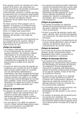 3
Este aparato puede ser utilizado por niños
a partir de 8 años y por personas con
limitaciones físicas, sensoriales o psíquicas,
o que carezcan de experiencia y
conocimientos, siempre y cuando sea bajo
la supervisión de una persona responsable
de su seguridad o que le haya instruido en
el uso correcto del aparato siendo
consciente de los daños que se pudieran
ocasionar.
No dejar que los niños jueguen con el
aparato. La limpieza y el mantenimiento
rutinario no deben encomendarse a los
niños a menos que sean mayores de 8
años y lo hagan bajo supervisión.
Mantener los niños menores de 8 años
alejados del aparato y del cable de
conexión.
Introducir los accesorios correctamente en
el compartimento de cocción. Véase la
descripción de los accesorios en las
instrucciones de uso.
¡Peligro de incendio!
■ Los objetos inflamables que pueda haber
en el compartimento de cocción se
pueden incendiar. No introducir objetos
inflamables en el compartimento de
cocción. No abrir la puerta en caso de
que salga humo del aparato. Desconectar
y desenchufar el aparato de la red o
desconectar el fusible de la caja de
fusibles.
¡Peligro de incendio!
■ Cuando se abre la puerta del aparato se
producirá una corriente de aire. El papel
para hornear puede entrar en contacto
con los elementos calefactores e
incendiarse. Fijar bien el papel de hornear
a los accesorios al precalentar el aparato.
Colocar siempre una vajilla o un molde
para hornear encima del papel de hornear
para sujetarlo. Cubrir solo la superficie
necesaria con papel de hornear. El papel
de hornear no debe sobresalir del
accesorio.
¡Peligro de quemaduras!
■ El aparato se calienta mucho. No tocar la
superficie interior del compartimento de
cocción cuando está caliente ni los
elementos calefactores. Dejar siempre
que el aparato se enfríe. No dejar que los
niños se acerquen.
¡Peligro de quemaduras!
■ Los accesorios y la vajilla se calientan
mucho. Utilizar siempre agarradores para
sacar los accesorios y la vajilla del
compartimento de cocción.
¡Peligro de quemaduras!
■ Los vapores de alcohol pueden inflamarse
cuando el compartimento de cocción está
caliente. No preparar comidas utilizando
grandes cantidades de bebidas
alcohólicas de alta graduación. Si se
utilizan bebidas alcohólicas de alta
graduación, hacerlo en pequeñas
cantidades. Abrir la puerta del aparato
con precaución.
¡Peligro de quemaduras!
■ Las partes accesibles se calientan
durante el funcionamiento.No tocar nunca
las partes calientes. No dejar que los
niños se acerquen.
¡Peligro de quemaduras!
■ Al abrir la puerta del aparato puede salir
vapor caliente. Abrir la puerta del aparato
con precaución. No dejar que los niños se
acerquen.
¡Peligro de quemaduras!
■ Si se introduce agua al compartimento de
cocción puede generarse vapor de agua
caliente. No derramar agua en el
compartimento de cocción caliente.
¡Peligro de lesiones!
Si el cristal de la puerta del aparato está
dañado, puede romperse.No utilizar
rascadores para vidrio o productos de
limpieza abrasivos o corrosivos.
¡Peligro de descarga eléctrica!
■ Las reparaciones inadecuadas son
peligrosas.Las reparaciones solo pueden
ser efectuadas por personal del Servicio
de Asistencia Técnica debidamente
instruido.Si el aparato está defectuoso,
extraer el enchufe o desconectar el fusible
en la caja de fusibles. Avisar al Servicio
de Asistencia Técnica.
¡Peligro de descarga eléctrica!
■ El aislamiento del cable de un aparato
eléctrico puede derretirse al entrar en
contacto con componentes calientes. No
dejar que el cable de conexión de un
aparato eléctrico entre en contacto con
los componentes calientes.
¡Peligro de descarga eléctrica!
■ La humedad interior puede provocar una
descarga eléctrica. No utilizar ni
limpiadores de alta presión ni por chorro
de vapor.
¡Peligro de descarga eléctrica!
■ Al sustituir la lámpara del compartimento
de cocción los contactos del
portalámparas están bajo corriente. Antes
de sustituirla, desenchufar el aparato de la
red o desconectar el fusible de la caja de
fusibles.
¡Peligro de descarga eléctrica!
 