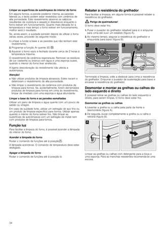 34
Limpar as superfícies de autolimpeza do interior do forno
Em alguns fornos, a parede posterior interna, as paredes
laterais ou o tecto podem estar revestidos com cerâmica de
alta porosidade. Este revestimento absorve os salpicos
resultantes da cozedura e assado e dissolve-os enquanto o
forno estiver em funcionamento. Quanto mais elevada for a
temperatura e mais tempo o forno estiver em funcionamento,
melhor será o resultado.
Se, ainda assim, a sujidade persistir depois de utilizar o forno
várias vezes, proceder do seguinte modo:
1. Limpar a fundo a base e as paredes que não tenham este
revestimento.
2. Programar a função Ar quente 3D <.
3. Aquecer o forno vazio e fechado durante cerca de 2 horas à
temperatura máxima.
O revestimento de cerâmica regenera-se. Remover os resíduos
de cor castanha ou branca com água e uma esponja suave,
quando o interior do forno tiver arrefecido.
A ligeira descoloração do revestimento não afecta a
autolimpeza.
Atenção!
■ Não utilizar produtos de limpeza abrasivos. Estes riscam e
deterioram o revestimento de alta porosidade.
■ Não limpar o revestimento de cerâmica com produtos de
limpeza para fornos. Se, acidentalmente, forem derramados
produtos de limpeza para fornos em cima do revestimento,
limpar de imediato com uma esponja e água abundante.
Limpar a base do forno e as paredes esmaltadas
Utilizar um pano de limpeza e água quente com um pouco de
sabão ou vinagre.
Em caso de sujidade forte, utilizar um esfregão de aço fino ou
um produto de limpeza específico para fornos. Utilizar apenas
quando o interior do forno estiver frio. Não limpar as
superfícies de auto-limpeza com um esfregão de metal nem
com produtos de limpeza para fornos.
Função luz
Para facilitar a limpeza do forno, é possível acender a lâmpada
do interior do forno.
Acender a lâmpada do forno
Rodar o comando de funções até à posição^.
A lâmpada acende-se. O comando de temperatura deve estar
desligado.
Apagar a lâmpada do forno
Rodar o comando de funções até à posição Û.
Rebater a resistência do grelhador
Para facilitar a limpeza, em alguns fornos é possível rebater a
resistência do grelhador.
: Perigo de queimaduras!
O forno deve estar frio.
1. Puxar o puxador do grelhador rebatível para si e empurrar
para cima até ouvir um estalido (figura A).
2. Ao mesmo tempo, segurar a resistência do grelhador e
empurrá-la para baixo (figura B).
Terminada a limpeza, volte a deslocar para cima a resistência
do grelhador. Empurrar o puxador de sustentação para baixo e
encaixar a resistência do grelhador.
Desmontar e montar as grelhas ou calhas do
lado esquerdo e direito
É possível retirar as grelhas ou calhas do lado esquerdo e
direito, para serem limpas. O forno deve estar frio.
Desmontar as grelhas ou calhas
1. Levantar a grelha ou a calha pela parte da frente e
desmontá-la (figura A).
2. De seguida, puxar completamente a grelha ou a calha e
retirá-la (figura B).
Limpar as grelhas ou calhas com detergente para a loiça e
uma esponja. Para as manchas resistentes recomenda-se uma
escova.
 