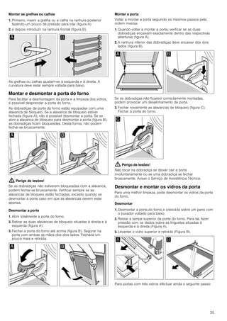 35
Montar as grelhas ou calhas
1. Primeiro, inserir a grelha ou a calha na ranhura posterior
fazendo um pouco de pressão para trás (figura A)
2. e depois introduzir na ranhura frontal (figura B).
As grelhas ou calhas ajustam-se à esquerda e à direita. A
curvatura deve estar sempre voltada para baixo.
Montar e desmontar a porta do forno
Para facilitar a desmontagem da porta e a limpeza dos vidros,
é possível desprender a porta do forno.
As dobradiças da porta do forno estão equipadas com uma
alavanca de bloqueio. Se a alavanca de bloqueio estiver
fechada (figura A), não é possível desmontar a porta. Se se
abrir a alavanca de bloqueio para desmontar a porta (figura B),
as dobradiças ficam bloqueadas. Desta forma, não podem
fechar-se bruscamente.
: Perigo de lesões!
Se as dobradiças não estiverem bloqueadas com a alavanca,
podem fechar-se bruscamente. Verificar sempre se as
alavancas de bloqueio estão fechadas, excepto quando se
desmontar a porta caso em que as alavancas devem estar
abertas.
Desmontar a porta
1. Abrir totalmente a porta do forno.
2. Retirar as duas alavancas de bloqueio situadas à direita e à
esquerda (figura A).
3. Fechar a porta do forno até acima (figura B). Segurar na
porta com ambas as mãos dos dois lados. Fechá-la um
pouco mais e retirá-la.
Montar a porta
Voltar a montar a porta seguindo os mesmos passos pela
ordem inversa.
1. Quando voltar a montar a porta, verificar se as duas
dobradiças encaixam exactamente dentro das respectivas
aberturas (figura A).
2. A ranhura inferior das dobradiças deve encaixar dos dois
lados (figura B).
Se as dobradiças não ficarem correctamente montadas,
podem provocar um desalinhamento da porta.
3. Fechar novamente as alavancas de bloqueio (figura C).
Fechar a porta do forno.
: Perigo de lesões!
Não tocar na dobradiça se deixar cair a porta
involuntariamente ou se uma dobradiça se fechar
bruscamente. Avisar o Serviço de Assistência Técnica.
Desmontar e montar os vidros da porta
Para uma melhor limpeza, pode desmontar os vidros da porta
do forno.
Desmontar
1. Desmontar a porta do forno e colocá-la sobre um pano com
o puxador voltado para baixo.
2. Retirar a tampa superior da porta do forno. Para tal, fazer
pressão com os dedos sobre as linguetas situadas à
esquerda e à direita (Figura A).
3. Levantar o vidro superior e retirá-lo (Figura B).
Para portas com três vidros efectuar ainda o seguinte passo:
 