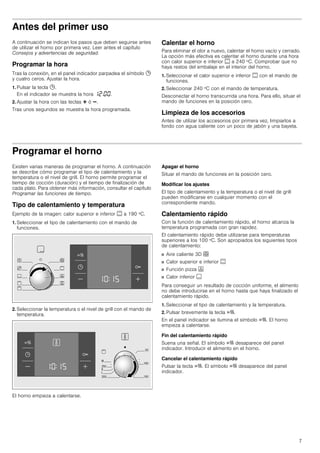 7
Antes del primer uso
A continuación se indican los pasos que deben seguirse antes
de utilizar el horno por primera vez. Leer antes el capítulo
Consejos y advertencias de seguridad.
Programar la hora
Tras la conexión, en el panel indicador parpadea el símbolo 0
y cuatro ceros. Ajustar la hora.
1. Pulsar la tecla 0.
En el indicador se muestra la hora ‚ƒ:‹‹.
2. Ajustar la hora con las teclas @ ó A.
Tras unos segundos se muestra la hora programada.
Calentar el horno
Para eliminar el olor a nuevo, calentar el horno vacío y cerrado.
La opción más efectiva es calentar el horno durante una hora
con calor superior e inferior % a 240 ºC. Comprobar que no
haya restos del embalaje en el interior del horno.
1. Seleccionar el calor superior e inferior % con el mando de
funciones.
2. Seleccionar 240 ºC con el mando de temperatura.
Desconectar el horno transcurrida una hora. Para ello, situar el
mando de funciones en la posición cero.
Limpieza de los accesorios
Antes de utilizar los accesorios por primera vez, limpiarlos a
fondo con agua caliente con un poco de jabón y una bayeta.
Programar el horno
Existen varias maneras de programar el horno. A continuación
se describe cómo programar el tipo de calentamiento y la
temperatura o el nivel de grill. El horno permite programar el
tiempo de cocción (duración) y el tiempo de finalización de
cada plato. Para obtener más información, consultar el capítulo
Programar las funciones de tiempo.
Tipo de calentamiento y temperatura
Ejemplo de la imagen: calor superior e inferior % a 190 ºC.
1. Seleccionar el tipo de calentamiento con el mando de
funciones.
2. Seleccionar la temperatura o el nivel de grill con el mando de
temperatura.
El horno empieza a calentarse.
Apagar el horno
Situar el mando de funciones en la posición cero.
Modificar los ajustes
El tipo de calentamiento y la temperatura o el nivel de grill
pueden modificarse en cualquier momento con el
correspondiente mando.
Calentamiento rápido
Con la función de calentamiento rápido, el horno alcanza la
temperatura programada con gran rapidez.
El calentamiento rápido debe utilizarse para temperaturas
superiores a los 100 ºC. Son apropiados los siguientes tipos
de calentamiento:
■ Aire caliente 3D <
■ Calor superior e inferior %
■ Función pizza 6
■ Calor inferior $
Para conseguir un resultado de cocción uniforme, el alimento
no debe introducirse en el horno hasta que haya finalizado el
calentamiento rápido.
1. Seleccionar el tipo de calentamiento y la temperatura.
2. Pulsar brevemente la tecla c.
En el panel indicador se ilumina el símbolo c. El horno
empieza a calentarse.
Fin del calentamiento rápido
Suena una señal. El símbolo c desaparece del panel
indicador. Introducir el alimento en el horno.
Cancelar el calentamiento rápido
Pulsar la tecla c. El símbolo c desaparece del panel
indicador.
 
