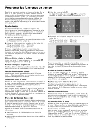 8
Programar las funciones de tiempo
Este horno cuenta con distintas funciones de tiempo. Con la
tecla 0 se activa el menú y se cambia entre las distintas
funciones. Los símbolos de tiempo se mantienen iluminados
mientras se realizan los ajustes. Los corchetes [ ] indican la
función de tiempo seleccionada. Es posible modificar una
función de tiempo ya programada directamente con las
teclas @ ó A, siempre que el símbolo de tiempo se encuentre
entre corchetes [ ].
Reloj avisador
El funcionamiento del reloj avisador no depende del
funcionamiento del horno. El reloj avisador dispone de señal
propia. De este modo se puede distinguir si ha finalizado el
tiempo del reloj avisador o la desconexión automática del
horno (duración del tiempo de cocción).
1. Pulsar una vez la tecla 0.
En el panel indicador se iluminan los símbolos de tiempo, los
corchetes se encuentran junto a U.
2. Programar el tiempo del reloj avisador con las teclas @ ó A.
Valor propuesto de la tecla @ = 10 minutos
Valor propuesto de la tecla A = 5 minutos
El tiempo programado se muestra transcurridos unos
segundos. Se inicia el tiempo del reloj avisador. En el panel
indicador se ilumina el símbolo [U] y se muestra el transcurso
del tiempo del reloj avisador. Los demás símbolos de tiempo
se apagan.
El tiempo del reloj avisador ha finalizado
Suena una señal. En el panel indicador se muestra ‹‹:‹‹.
Apagar el reloj avisador con la tecla 0.
Modificar el tiempo del reloj avisador
Modificar el tiempo del reloj avisador con las teclas @ ó A. El
tiempo modificado se muestra transcurridos unos segundos.
Cancelar el tiempo del reloj avisador
Restablecer el tiempo del reloj avisador a ‹‹:‹‹ con la
tecla A. El tiempo modificado se muestra transcurridos unos
segundos. El reloj avisador se apaga.
Consultar los ajustes de tiempo
En caso de haber programadas varias funciones de tiempo, en
el panel indicador se iluminan los símbolos correspondientes.
El símbolo de la función de tiempo en primer plano se
encuentra entre corchetes.
Para consultar el reloj avisador U, la duración del tiempo de
cocción r, el tiempo de finalización p o la hora 0, pulsar
repetidamente la tecla 0 hasta que los corchetes indiquen el
símbolo deseado. El valor correspondiente se muestra durante
unos segundos en el panel indicador.
Duración del tiempo de cocción
El horno permite programar la duración del tiempo de cocción
para cada alimento. Una vez transcurrido el tiempo de cocción,
el horno se apaga automáticamente. De este modo se evita
tener que interrumpir otras tareas para apagar el horno o que
se sobrepase el tiempo de cocción por descuido.
Ejemplo de la imagen: duración del tiempo de cocción de
45 minutos.
1. Seleccionar el tipo de calentamiento con el mando de
funciones.
2. Seleccionar la temperatura o el nivel de grill con el mando de
temperatura.
3. Pulsar dos veces la tecla 0.
En el panel indicador se muestra ‹‹:‹‹. Se iluminan los
símbolos de tiempo, los corchetes se sitúan junto a r.
4. Programar la duración del tiempo de cocción con las
teclas @ ó A.
Valor propuesto de la tecla @ = 30 minutos
Valor propuesto de la tecla A = 10 minutos
Tras unos segundos se enciende el horno. En el panel
indicador se muestra el transcurso del tiempo de cocción y se
ilumina el símbolo [r]. Los demás símbolos de tiempo se
apagan.
El tiempo de cocción ha finalizado
Suena una señal. El horno deja de calentar. En el panel
indicador se muestra ‹‹:‹‹. Pulsar la tecla 0. Programar un
nuevo tiempo de cocción con las teclas @ ó A. O pulsar dos
veces la tecla 0 y situar el mando de funciones en la posición
cero. El horno está apagado.
Modificar la duración del tiempo de cocción
Modificar la duración del tiempo de cocción con las
teclas @ ó A. El tiempo modificado se muestra transcurridos
unos segundos. Si el reloj avisador está programado, pulsar
antes la tecla 0.
Cancelar el tiempo de cocción
Restablecer el tiempo de cocción a ‹‹:‹‹ con la tecla A. El
tiempo modificado se muestra transcurridos unos segundos. El
tiempo se ha cancelado. Si el reloj avisador está programado,
pulsar antes la tecla 0.
Consultar los ajustes de tiempo
En caso de haber programadas varias funciones de tiempo, en
el panel indicador se iluminan los símbolos correspondientes.
El símbolo de la función de tiempo en primer plano se
encuentra entre corchetes.
Para consultar el reloj avisador U, la duración del tiempo de
cocción r, el tiempo de finalización p o la hora 0, pulsar
repetidamente la tecla 0 hasta que los corchetes indiquen el
símbolo deseado. El valor correspondiente se muestra durante
unos segundos en el panel indicador.
 