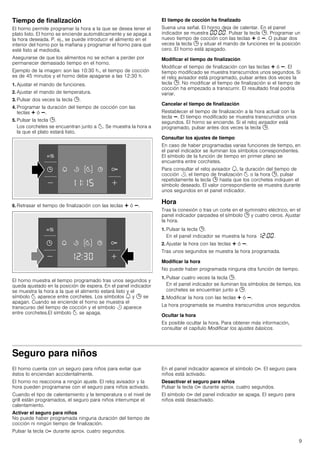9
Tiempo de finalización
El horno permite programar la hora a la que se desea tener el
plato listo. El horno se enciende automáticamente y se apaga a
la hora deseada. P. ej., se puede introducir el alimento en el
interior del horno por la mañana y programar el horno para que
esté listo al mediodía.
Asegurarse de que los alimentos no se echan a perder por
permanecer demasiado tiempo en el horno.
Ejemplo de la imagen: son las 10:30 h., el tiempo de cocción
es de 45 minutos y el horno debe apagarse a las 12:30 h.
1. Ajustar el mando de funciones.
2. Ajustar el mando de temperatura.
3. Pulsar dos veces la tecla 0.
4. Programar la duración del tiempo de cocción con las
teclas @ ó A.
5. Pulsar la tecla 0.
Los corchetes se encuentran junto a p. Se muestra la hora a
la que el plato estará listo.
6. Retrasar el tiempo de finalización con las teclas @ ó A.
El horno muestra el tiempo programado tras unos segundos y
queda ajustado en la posición de espera. En el panel indicador
se muestra la hora a la que el alimento estará listo y el
símbolo p aparece entre corchetes. Los símbolos U y 0 se
apagan. Cuando se enciende el horno se muestra el
transcurso del tiempo de cocción y el símbolo r aparece
entre corchetes.El símbolo p se apaga.
El tiempo de cocción ha finalizado
Suena una señal. El horno deja de calentar. En el panel
indicador se muestra ‹‹:‹‹. Pulsar la tecla 0. Programar un
nuevo tiempo de cocción con las teclas @ ó A. O pulsar dos
veces la tecla 0 y situar el mando de funciones en la posición
cero. El horno está apagado.
Modificar el tiempo de finalización
Modificar el tiempo de finalización con las teclas @ ó A. El
tiempo modificado se muestra transcurridos unos segundos. Si
el reloj avisador está programado, pulsar antes dos veces la
tecla 0. No modificar el tiempo de finalización si el tiempo de
cocción ha empezado a transcurrir. El resultado final podría
variar.
Cancelar el tiempo de finalización
Restablecer el tiempo de finalización a la hora actual con la
tecla A. El tiempo modificado se muestra transcurridos unos
segundos. El horno se enciende. Si el reloj avisador está
programado, pulsar antes dos veces la tecla 0.
Consultar los ajustes de tiempo
En caso de haber programadas varias funciones de tiempo, en
el panel indicador se iluminan los símbolos correspondientes.
El símbolo de la función de tiempo en primer plano se
encuentra entre corchetes.
Para consultar el reloj avisador U, la duración del tiempo de
cocción r, el tiempo de finalización p o la hora 0, pulsar
repetidamente la tecla 0 hasta que los corchetes indiquen el
símbolo deseado. El valor correspondiente se muestra durante
unos segundos en el panel indicador.
Hora
Tras la conexión o tras un corte en el suministro eléctrico, en el
panel indicador parpadea el símbolo 0 y cuatro ceros. Ajustar
la hora.
1. Pulsar la tecla 0.
En el panel indicador se muestra la hora ‚ƒ:‹‹.
2. Ajustar la hora con las teclas @ ó A.
Tras unos segundos se muestra la hora programada.
Modificar la hora
No puede haber programada ninguna otra función de tiempo.
1. Pulsar cuatro veces la tecla 0.
En el panel indicador se iluminan los símbolos de tiempo, los
corchetes se encuentran junto a 0.
2. Modificar la hora con las teclas @ ó A.
La hora programada se muestra transcurridos unos segundos.
Ocultar la hora
Es posible ocultar la hora. Para obtener más información,
consultar el capítulo Modificar los ajustes básicos.
Seguro para niños
El horno cuenta con un seguro para niños para evitar que
éstos lo enciendan accidentalmente.
El horno no reacciona a ningún ajuste. El reloj avisador y la
hora pueden programarse con el seguro para niños activado.
Cuando el tipo de calentamiento y la temperatura o el nivel de
grill están programados, el seguro para niños interrumpe el
calentamiento.
Activar el seguro para niños
No puede haber programada ninguna duración del tiempo de
cocción ni ningún tiempo de finalización.
Pulsar la tecla D durante aprox. cuatro segundos.
En el panel indicador aparece el símbolo D. El seguro para
niños está activado.
Desactivar el seguro para niños
Pulsar la tecla D durante aprox. cuatro segundos.
El símbolo D del panel indicador se apaga. El seguro para
niños está desactivado.
 