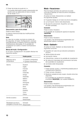 es
9
Conectar el aparato
Conectar el aparato a través de la tecla para conexión
y desconexión.
El aparato comienza a refrigerar. La iluminación interior
está conectada con la puerta abierta.
Advertencias relativas al funcionamiento
del aparato
■ Tras conectar el aparato pueden pasar varias horas
hasta que se alcance la temperatura ajustada.
■ Gracias al sistema automático No Frost,
el compartimento frigorífico permanece libre
de escarcha. El aparato no hay que desescarcharlo.
Ajuste del idioma
El idioma de diálogo se puede seleccionar en función
de la tabla de selección que se muestra en el capítulo
«Funciones especiales», «Modo Configuración».
Para modificar el idioma de diálogo con la pantalla:
1. Pulsar la tecla «setup».
2. Pulsar las teclas selectoras ¾ ó ¿, hasta que
aparezca el idioma programado.
3. Pulsar las teclas de ajuste @ ó A hasta que
aparezca en la pantalla de visualización el idioma
deseado.
4. Pulsar la tecla «setup» para memorizar los ajustes.
En la pantalla de visualización se vuelve a mostrar
la temperatura ajustada.
Ajustar la magnitud de la
temperatura
La temperatura se puede mostrar en pantalla en
grados Fahrenheit (°F) o grados centígrados (°C).
1. Pulsar la tecla «setup».
Se muestra el primer menú (Magnitud
de la temperatura).
2. Pulsar las teclas de ajuste @ ó A para conmutar
entre grados Fahrenheit (°F) y grados centígrados
(°C).
3. Pulsar la tecla «setup» para memorizar los ajustes.
En la pantalla de visualización se vuelve a mostrar
la temperatura ajustada.
Ajustar la temperatura
Compartimento frigorífico
(ajustable de +2 °C a +8 °C)
Se aconseja ajustar una temperatura de +4 °C.
Los alimentos delicados no deberán guardarse a una
temperatura superior (más calor) a +4 °C.
1. Activar el modo «Configuración» mediante la tecla ¿.
En la pantalla de visualización aparece la
leyenda REFRIGERATOR.
2. Ajustar la temperatura deseada con ayuda de las
teclas @ (más calor) ó A (más frío).
Funciones especiales
Los siguientes funciones especiales se pueden
seleccionar o mostrar:
Modo «Configuración»
En el modo «Configuración» puede Vd. realizar sus
ajustes individuales.
Activar la función
Pulsar la tecla «setup».
En la pantalla de visualización se muestra el primer
menú (magnitud de la temperatura).
Efectuar los ajustes deseados
1. Activar el «Modo Configuración».
2. Pulsar las teclas selectoras ¾ o ¿.
En la pantalla de visualización se muestra
el siguiente menú y su ajuste actual (casi
siempre ON ó OFF).
 