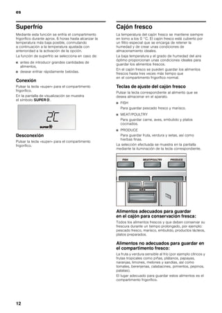 es
11
Modalidad de ahorro energético
En caso de estar activada a función de ahorro
energético (función Eco), el aparato conmuta
automáticamente al modo de funcionamiento de ahorro
energético. Esta función de ahorro energético viene
ajustada de fábrica a fin de reducir el consumo de
energía eléctrica. La intensidad de la iluminación de
fondo del aparato también se reduce.
Activar la función
1. Pulsar la tecla «setup».
2. Pulsar la tecla selectora ¿ hasta que aparezcan en
pantalla el modo ECO MODE y el ajuste actual
(OFF).
3. Pulsar las teclas de ajuste @ para modificar los
ajustes.
4. Pulsar la tecla «setup» para memorizar los ajustes.
En la pantalla de visualización aparece
la leyenda ECO.
Desconexión y paro de la unidad
1. Pulsar la tecla «setup».
2. Pulsar la tecla selectora ¿ hasta que aparezcan en
pantalla el modo ECO MODE y el ajuste actual (ON).
3. Pulsar las teclas de ajuste A para modificar los
ajustes.
4. Pulsar la tecla «setup» para memorizar los ajustes.
Función «alarm»
Desactivar la alarma acústica
Pulsando la tecla «alarm» se desactiva la alarma
acústica.
Alarma Puerta
La alarma puerta se activa cuando una puerta del
aparato permanece abierta durante más de tres
minutos. La alarma acústica se desactiva cerrando
la puerta.
Capacidad útil
Las indicaciones sobre la capacidad útil del aparato
figuran en la placa de características del mismo (véase
la ilustración en el capítulo «Servicio de Asistencia
Técnica»).
Compartimento frigorífico
El compartimento frigorífico es el lugar ideal para
guardar platos cocinados, pan y bollería, conservas,
leche condensada, queso duro, fruta sensible al frío,
verdura y cítricos.
Puntos a tener en cuenta al comprar
alimentos frescos:
Que un alimento esté más o menos fresco en el
momento de comprarlo es fundamental para su
conservación.
Téngase presente: Cuanto más frescos sean los
alimentos al introducirlos en el compartimento fresco,
más tiempo se pueden guardar y conservar en el
mismo.
Por lo tanto le aconsejamos preste suma atención
a comprar siempre alimentos los más frescos posible.
En el caso de los platos preparados o alimentos
envasados, deberá tenerse en cuenta la fecha de
caducidad del producto indicada por el fabricante.
Puntos a tener en cuenta al colocar los
alimentos en el aparato
■ Colocar los alimentos empaquetados o bien
cubiertos en la unidad. De este modo se evita que
los alimentos se deshidraten, descoloren o pierdan
su valor nutritivo y aroma. Además se evita la
mezcla de olores y sabores, así como la
descoloración de las piezas de plástico.
■ Dejar enfriar los alimentos o bebidas calientes hasta
una temperatura ambiente antes de introducirlos en
el aparato.
■ No obstruir ni bloquear con alimentos las aberturas
de salida del aire a fin de permitir la libre circulación
del mismo.
Los alimentos colocados en las inmediaciones de
las aberturas de salida del aire pueden resultar
congelados como consecuencia del aire frío que
sale por éstas.
■ No permitir que las grasas y aceites entren en
contacto con los elementos de plástico del interior
del frigorífico o la junta de la puerta.
 