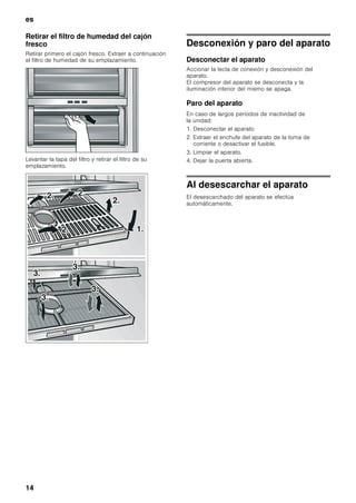 es
13
Puntos a tener en cuenta al comprar
alimentos frescos:
Que un alimento esté más o menos fresco en el
momento de comprarlo es fundamental para su
conservación.
Téngase presente: Cuanto más frescos sean los
alimentos al introducirlos en el compartimento fresco,
más tiempo se pueden guardar y conservar en el
mismo.
Por lo tanto le aconsejamos preste suma atención
a comprar siempre alimentos los más frescos posible.
En el caso de los platos preparados o alimentos
envasados, deberá tenerse en cuenta la fecha de
caducidad del producto indicada por el fabricante.
Equipamiento
Retirar los estantes
La posición de los estantes del interior del aparato
y los estantes de la puerta se puede variar
individualmente.
Alzar los estantes por su parte delantera y retirarla
del aparato.
Estantes del interior del aparato
Estantes de la puerta
Recipiente en el compartimiento
frigorífico
1. Levantar levemente el recipiente y extraerlo.
2. Levantar levemente la parte anterior del recipiente
y colocar las extensiones.
3. Hacer descender el recipiente y desplazarlo hacia
atrás.
Cajón para la verdura con regulador
de humedad
Con objeto de crear las condiciones
de almacenamiento óptimas para la verdura, las
lechugas y las frutas, la humedad del cajón de
la verdura se puede regular en función de las
cantidades de alimentos guardadas en él.
Pequeñas cantidades de alimentos –
desplazar el regulador hacia la izquierda.
Grandes cantidades de alimentos –
desplazar el regulador hacia la derecha.
 