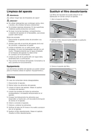 es
14
Retirar el filtro de humedad del cajón
fresco
Retirar primero el cajón fresco. Extraer a continuación
el filtro de humedad de su emplazamiento.
Levantar la tapa del filtro y retirar el filtro de su
emplazamiento.
Desconexión y paro del aparato
Desconectar el aparato
Accionar la tecla de conexión y desconexión del
aparato.
El compresor del aparato se desconecta y la
iluminación interior del mismo se apaga.
Paro del aparato
En caso de largos períodos de inactividad de
la unidad:
1. Desconectar el aparato
2. Extraer el enchufe del aparato de la toma de
corriente o desactivar el fusible.
3. Limpiar el aparato.
4. Dejar la puerta abierta.
Al desescarchar el aparato
El desescarchado del aparato se efectúa
automáticamente.
 