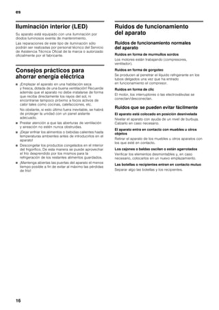 es
15
Limpieza del aparato
ã=Advertencia
¡No utilizar ningún tipo de limpiadora de vapor!
ã=¡Atención!
■ No utilizar detergentes que contengan arena, cloro
o ácidos. ¡No emplear tampoco disolventes!
■ No emplear esponjas abrasivas. En las superficies
metálicas podría producirse corrosión.
■ No lavar nunca las bandejas, compartimentos
o estantes del aparato en el lavavajillas. ¡Las piezas
pueden deformarse!
Modo de proceder:
1. Desconectar el aparato antes de proceder a su
limpieza.
2. ¡Extraer para ello el enchufe del aparato de la red
de corriente, o desactivar el fusible!
3. Limpiar el aparato con un paño suave, agua
templada y un poco de lavavajillas manual con pH
neutro. Téngase presente que el agua empleada
en la limpieza del aparato no debe entrar
en contacto con la iluminación.
4. Limpiar la junta de la puerta sólo con agua clara,
secándola bien a continuación.
5. Tras concluir la limpieza del aparato: Conectarlo a la
red y ponerlo en funcionamiento.
Equipamiento
Los elementos variables del aparato se pueden extraer
para su limpieza (véase el capítulo «Equipamiento»).
Olores
En caso de comprobar olores desagradables:
1. Desconectar el aparato.
2. Retirar todos los alimentos del aparato.
3. Limpiar el interior del aparato. Véase el capítulo
«Limpieza del aparato».
4. Limpiar los envases de todos los alimentos
empaquetados o envasados almacenados en el
aparato.
5. Envasar herméticamente los alimentos que
desarrollen un fuerte olor, a fin de evitar la formación
de olores en el aparato.
6. Volver a conectar el aparato.
7. Colocar y ordenar los alimentos.
8. Verificar al cabo de 24 horas si ha vuelto a producir
olor en el aparato.
9. Sustituir el filtro desodorizante. Véase el capítulo
«Sustituir el filtro desodorizante».
Sustituir el filtro desodorizante
Los filtros de repuesto los puede adquirir en el
distribuidor en donde compró el aparato.
1. Abrir el soporte del filtro.
2. Retirar el filtro desodorizante agotado y sustituirlo
por uno nuevo.
3. Cerrar el soporte del filtro.
 
