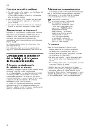 es
4
En caso de haber niños en el hogar
■ No dejar que los niños jueguen con el embalaje del
aparato o partes del mismo.
¡Existe peligro de asfixia a causa de los cartones
y las láminas de plástico!
■ ¡No permita que los niños jueguen con la unidad
ni se sienten sobre los cajones o se columpien
de las puertas!
■ ¡En caso de disponer la unidad de una cerradura,
guardar la llave fuera del alcance de los niños!
Observaciones de carácter general
El aparato ha sido diseñado para refrigerar alimentos.
El presente aparato ha sido diseñado para el uso
doméstico en el hogar particular o en su entorno.
El aparato está dotado de un dispositivo de
desparasitaje según la directiva de la Unión Europea
2004/108/EC.
La estanqueidad del circuito de refrigeración viene
verificada de fábrica.
Este producto cumple las normas específicas de
seguridad para aparatos eléctricos (EN 60335-2-24).
Consejos para la eliminación
del embalaje y el desguace
de los aparatos usados
* Consejos para la eliminación
del embalaje de los aparatos
El embalaje protege su aparato contra posibles daños
durante el transporte. Todos los materiales
de embalaje utilizados son respetuosos con el medio
ambiente y pueden ser reciclados o reutilizados.
Contribuya activamente a la protección del medio
ambiente insistiendo en unos métodos de eliminación
y recuperación de los materiales de embalaje
respetuosos con el medio ambiente.
Su Distribuidor o Administración local le informará
gustosamente sobre las vías y posibilidades más
eficaces y actuales para la eliminación respetuosa con
el medio ambiente de estos materiales.
* Desguace de los aparatos usados
¡Los aparatos usados incorporan materiales valiosos
que se pueden recuperar! Entregando el aparato
a dicho efecto en un centro oficial de recogida
o recuperación de materiales reciclables.
ã=Advertencia
Antes de deshacerse de su aparato usado
1. Extraer el enchufe de conexión del aparato
de la toma de corriente de la red eléctrica.
2. Corte el cable de conexión del aparato y retírelo
conjuntamente con el enchufe.
3. No retirar los soportes y baldas del aparato a fin
de no facilitar a los niños el acceso al interior
de éste.
4. No permita que los niños jueguen con los aparatos
inservibles. ¡Peligro de asfixia!
Todos los aparatos frigoríficos contienen gases
aislantes y refrigerantes, que exigen un tratamiento
y eliminación específicos. Preste atención a que
las tuberías del circuito de frío de su aparato no sufran
daños ni desperfectos. Antes de haberlo entregado
en el correspondiente Centro Oficial de recogida.
Este aparato cumple con
la Directiva europea 2002/96/CE
sobre aparatos eléctricos
y electrónicos identificada como
(waste electrical and electronic
equipment – WEEE (Residuos
de aparatos eléctricos
y electrónicos)). La directiva
proporciona el marco general
válido en todo el ámbito
de la Unión Europea para
la retirada y la reutilización
de los residuos de los aparatos
eléctricos y electrónicos.
 
