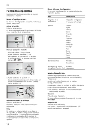 es
9
Elementos de manejo del dispensador
de hielo y agua
Conectar el aparato
Conectar el aparato a través de la tecla para conexión
y desconexión.
El aparato comienza a refrigerar. La iluminación interior
está conectada con la puerta abierta.
Advertencias relativas al funcionamiento
del aparato
■ Tras conectar el aparato pueden pasar varias horas
hasta que se alcance la temperatura ajustada.
■ Gracias al sistema automático No Frost, el
compartimento de congelación permanece libre
de escarcha, no siendo necesario efectuar su
desescarchado. El aparato no hay que
desescarcharlo.
Ajuste del idioma
El idioma de diálogo se puede seleccionar en función
de la tabla de selección que se muestra en el capítulo
«Funciones especiales», «Modo Configuración».
Para modificar el idioma de diálogo con la pantalla:
1. Pulsar la tecla «setup».
2. Pulsar las teclas selectoras ¾ ó ¿, hasta que
aparezca el idioma programado.
3. Pulsar las teclas de ajuste @ ó A hasta que
aparezca en la pantalla de visualización el idioma
deseado.
4. Pulsar la tecla «setup» para memorizar los ajustes.
En la pantalla de visualización se vuelve a mostrar
la temperatura ajustada.
Ajustar la magnitud de la
temperatura
La temperatura se puede mostrar en pantalla en
grados Fahrenheit (°F) o grados centígrados (°C).
1. Pulsar la tecla «setup».
Se muestra el primer menú (Magnitud
de la temperatura).
2. Pulsar las teclas de ajuste @ ó A para conmutar
entre grados Fahrenheit (°F) y grados centígrados
(°C).
3. Pulsar la tecla «setup» para memorizar los ajustes.
En la pantalla de visualización se vuelve a mostrar
la temperatura ajustada.
Ajustar la temperatura
Compartimento de congelación
(ajustable de -16 °C a -24 °C)
Se aconseja ajustar una temperatura de -18 °C.
1. Activar el modo «Configuración» mediante la tecla ¾.
2. Ajustar la temperatura deseada con ayuda de las
teclas @ (más calor) ó A (más frío).
Tecla para demandar agua.
Tecla para demandar cubitos de hielo.
Tecla para demandar hielo picado (Crush-
ice).
Activar la función de agitación.
Tecla de bloqueo del cuadro de mandos
del fabricador de hielo (seguro para niños).
Para el trabado o destrabado, mantener
la tecla accionada por un período
de 3 segundos.
Activación y desactivación de la función
de luz permanente.
 