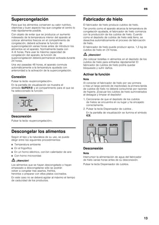es
12
Capacidad máxima
de congelación
Las indicaciones relativas a la máxima capacidad
de congelación en 24 horas figuran en la placa
de características del mismo (véase la ilustración en el
capítulo «Servicio de Asistencia Técnica»).
Congelar alimentos frescos
Si decide congelar usted mismo los alimentos, utilice
únicamente alimentos frescos y en perfectas
condiciones.
Blanquear (escaldar) las verduras antes de su
congelación a fin de que su sabor, aroma o color no se
deteriore, ni pierdan tampoco su valor nutritivo. Las
berenjenas, los calabacines y espárragos no hay que
escaldarlos.
Más detalles sobre este método podrán hallarse en
cualquier libro o manual de cocina que trate los
aspectos de la congelación de alimentos y en donde
se describa el método del blanqueado.
Nota
Procurar que los alimentos congelados que ya hubiera
en el congelador no entren en contacto con los
alimentos frescos que se desean congelar.
■ Alimentos adecuados para la congelación:
Pan y bollería, pescado y marisco, carne, caza, aves,
verduras y hortalizas, frutas, hierbas aromáticas,
huevos sin cáscara, productos lácteos tales como
queso, mantequilla y requesón, platos cocinados y
restos de comidas como por ejemplo sopas,
potajes, carnes o pescados cocinados, platos de
patatas, gratinados y platos dulces.
■ Alimentos que no deben congelarse:
Verduras que se consumen normalmente crudas,
como por ejemplo lechugas o rabanitos, huevos en
su cáscara, uvas, manzanas enteras, peras y
melocotones, huevos duros, yogur, leche agria, nata
fresca acidulada, crema fresca y mayonesa.
Envasado de los alimentos
Envasar los alimentos herméticamente para que no se
deshidraten o pierdan su sabor.
1. Introducir los alimentos en la envoltura prevista
a dicho efecto.
2. Eliminar todo el aire que pudiera haber en el envase.
3. Cerrarlo herméticamente.
4. Marcar los envases, indicando su contenido y la
fecha de congelación.
Materiales indicados para el envasado de los
alimentos:
Láminas de plástico, bolsitas y láminas de polietileno,
papel de aluminio, cajitas y envases específicos para
la congelación de alimentos.
Todos estos productos y materiales se pueden adquirir
en la mayoría de los supermercados, grandes
almacenes o en el comercio especializado.
Materiales no apropiados para el envasado
de alimentos:
Papel de empaquetar, papel apergaminado, celofán,
bolsas de la basura y bolsitas de plástico
de la compra ya usadas.
Materiales apropiados para el cierre de los envases:
Gomitas, clips de plástico, bramante, cinta adhesiva
incongelable, etc.
Las bolsitas o láminas de plástico de polietileno se
pueden termosellar con una soldadora de plásticos.
Calendario de congelación
Depende de las características y naturaleza específica
de los alimentos que se desean congelar.
A una temperatura de -18 °C:
■ El pescado, el embutido y los platos cocinados, así
como el pan y la bollería:
hasta 6 meses
■ El queso, las aves y la carne:
hasta 8 meses
■ La fruta y verdura:
hasta 12 meses
 