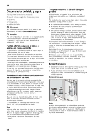 es
13
Supercongelación
Para que los alimentos conserven su valor nutritivo,
vitaminas y buen aspecto hay que congelar el centro lo
más rápidamente posible.
Con objeto de evitar que se produzca un aumento
indeseado de la temperatura interior del aparato al
colocar alimentos frescos en el compartimento de
congelación, deberá activarse la función de
supercongelación varias horas antes de introducir los
alimentos en el aparato. Normalmente basta con
4–6 horas. Para usar la máxima capacidad de
congelación del aparato, la función de
supercongelación deberá permanecer activada durante
24 horas.
Una vez pasadas 48 horas, el aparato conmuta
automáticamente a la temperatura ajustada con
anterioridad a la activación de la supercongelación.
Conexión
Pulsar la tecla «supercongelación».
En la pantalla de visualización se muestra el
símbolo SUPER¾ y el compartimento para el que se
ha seleccionado la función.
Desconexión
Pulsar la tecla «supercongelación».
Descongelar los alimentos
Según el tipo y la naturaleza de su uso, se puede
elegir entre los siguientes procedimientos:
■ Temperatura ambiente
■ En el frigorífico
■ En un horno eléctrico, con/sin calentador de aire
■ Con horno microondas
ã=¡Atención!
Los alimentos que se hayan descongelado o hayan
empezado a descongelarse sólo se podrán
volver a congelar tras asarlos, freírlos,
hervirlos o preparar con ellos platos cocinados.
En este caso no se deberá agotar al máximo el tiempo
de caducidad de los productos.
Fabricador de hielo
El fabricador de hielo produce cubitos de hielo.
Tan pronto como el aparato alcanza la temperatura de
congelación ajustada, el fabricador de hielo comienza
con la producción de los cubitos de hielo. Cuando
como el depósito de cubitos de hielo está lleno, se
desactiva automáticamente el proceso de fabricación
de hielo.
El fabricador de hielo puede producir aprox. 1,3 kg de
cubitos de hielo en 24 horas.
ã=¡Atención!
¡No colocar botellas ni alimentos en el depósito de los
cubitos de hielo para enfriarlos rápidamente! El
fabricador de cubitos de hielo podría quedar
bloqueado y sufrir daños.
Activar la función
Nota
Al conectar el fabricador de hielo por vez primera
o tras un largo período de inactividad, la primera tanda
de cubitos de hielo no deberá consumirse por razones
de higiene. ¡Evacuar los cubitos de hielo suministrados
al desagüe y limpiar el depósito!
1. Cerciorarse de que el depósito de los cubitos
de hielos se encuentra en su lugar y ha encajado
correctamente.
2. Pulsar la tecla Dispensador de cubitos .
En la pantalla de visualización se ilumina el símbolo
ICE.
Desconexión
Nota
Interrumpir la alimentación de agua del fabricador
de hielo varias horas antes de su desconexión.
Pulsar la tecla Dispensador de cubitos.
 