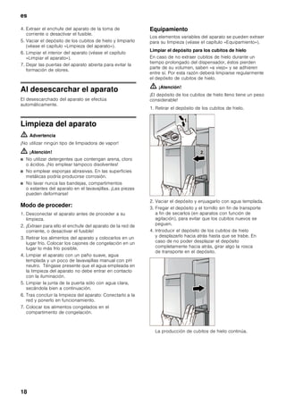 es
17
Equipamiento
Retirar los estantes
La posición de los estantes del interior del aparato
y los estantes de la puerta se puede variar
individualmente.
Alzar los estantes por su parte delantera y retirarla
del aparato.
Estantes del interior del aparato
Estantes de la puerta
Recipiente en el compartimiento
de congelación
Los recipientes del compartimiento de congelación
pueden extraerse a los fines de su limpieza.
1. Levantar levemente el recipiente y extraerlo.
2. Levantar levemente la parte anterior del recipiente
y colocar las extensiones.
3. Hacer descender el recipiente y desplazarlo hacia
atrás.
Depósito para cubitos de hielo
ã=¡Atención!
¡El depósito de los cubitos de hielo lleno tiene un peso
considerable!
Nota
Antes de proceder a retirar el depósito para los cubitos
de hielo, desconectar el dispensador de hielo. Véase el
capítulo «Dispensador de hielo».
Desconexión y paro del aparato
Desconectar el aparato
Accionar la tecla de conexión y desconexión del
aparato.
Extraer el enchufe de conexión del aparato de la toma
de corriente de la red eléctrica.
Paro del aparato
En caso de largos períodos de inactividad de la
unidad:
1. Es indispensable interrumpir la alimentación de agua
al aparato varias horas antes de desconectarlo.
2. Retirar todos los alimentos del aparato.
3. Desconectar el aparato.
 