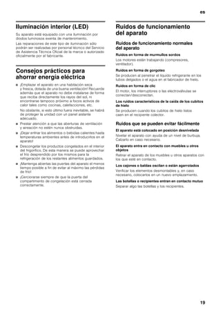 es
18
4. Extraer el enchufe del aparato de la toma de
corriente o desactivar el fusible.
5. Vaciar el depósito de los cubitos de hielo y limpiarlo
(véase el capítulo «Limpieza del aparato»).
6. Limpiar el interior del aparato (véase el capítulo
«Limpiar el aparato»).
7. Dejar las puertas del aparato abierta para evitar la
formación de olores.
Al desescarchar el aparato
El desescarchado del aparato se efectúa
automáticamente.
Limpieza del aparato
ã=Advertencia
¡No utilizar ningún tipo de limpiadora de vapor!
ã=¡Atención!
■ No utilizar detergentes que contengan arena, cloro
o ácidos. ¡No emplear tampoco disolventes!
■ No emplear esponjas abrasivas. En las superficies
metálicas podría producirse corrosión.
■ No lavar nunca las bandejas, compartimentos
o estantes del aparato en el lavavajillas. ¡Las piezas
pueden deformarse!
Modo de proceder:
1. Desconectar el aparato antes de proceder a su
limpieza.
2. ¡Extraer para ello el enchufe del aparato de la red de
corriente, o desactivar el fusible!
3. Retirar los alimentos del aparato y colocarlos en un
lugar frío. Colocar los cajones de congelación en un
lugar lo más frío posible.
4. Limpiar el aparato con un paño suave, agua
templada y un poco de lavavajillas manual con pH
neutro. Téngase presente que el agua empleada en
la limpieza del aparato no debe entrar en contacto
con la iluminación.
5. Limpiar la junta de la puerta sólo con agua clara,
secándola bien a continuación.
6. Tras concluir la limpieza del aparato: Conectarlo a la
red y ponerlo en funcionamiento.
7. Colocar los alimentos congelados en el
compartimento de congelación.
Equipamiento
Los elementos variables del aparato se pueden extraer
para su limpieza (véase el capítulo «Equipamiento»).
Limpiar el depósito para los cubitos de hielo
En caso de no extraer cubitos de hielo durante un
tiempo prolongado del dispensador, éstos pierden
parte de su volumen, saben «a viejo» y se adhieren
entre sí. Por esta razón deberá limpiarse regularmente
el depósito de cubitos de hielo.
ã=¡Atención!
¡El depósito de los cubitos de hielo lleno tiene un peso
considerable!
1. Retirar el depósito de los cubitos de hielo.
2. Vaciar el depósito y enjuagarlo con agua templada.
3. Fregar el depósito y el tornillo sin fin de transporte
a fin de secarlos (en aparatos con función de
agitación), para evitar que los cubitos nuevos se
peguen.
4. Introducir el depósito de los cubitos de hielo
y desplazarlo hacia atrás hasta que se trabe. En
caso de no poder desplazar el depósito
completamente hacia atrás, girar algo la rosca
de transporte en el depósito.
La producción de cubitos de hielo continúa.
 