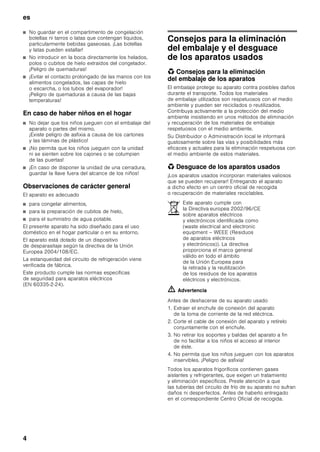 es
4
■ No guardar en el compartimento de congelación
botellas ni tarros o latas que contengan líquidos,
particularmente bebidas gaseosas. ¡Las botellas
y latas pueden estallar!
■ No introducir en la boca directamente los helados,
polos o cubitos de hielo extraídos del congelador.
¡Peligro de quemaduras!
■ ¡Evitar el contacto prolongado de las manos con los
alimentos congelados, las capas de hielo
o escarcha, o los tubos del evaporador!
¡Peligro de quemaduras a causa de las bajas
temperaturas!
En caso de haber niños en el hogar
■ No dejar que los niños jueguen con el embalaje del
aparato o partes del mismo.
¡Existe peligro de asfixia a causa de los cartones
y las láminas de plástico!
■ ¡No permita que los niños jueguen con la unidad
ni se sienten sobre los cajones o se columpien
de las puertas!
■ ¡En caso de disponer la unidad de una cerradura,
guardar la llave fuera del alcance de los niños!
Observaciones de carácter general
El aparato es adecuado
■ para congelar alimentos,
■ para la preparación de cubitos de hielo,
■ para el suministro de agua potable.
El presente aparato ha sido diseñado para el uso
doméstico en el hogar particular o en su entorno.
El aparato está dotado de un dispositivo
de desparasitaje según la directiva de la Unión
Europea 2004/108/EC.
La estanqueidad del circuito de refrigeración viene
verificada de fábrica.
Este producto cumple las normas específicas
de seguridad para aparatos eléctricos
(EN 60335-2-24).
Consejos para la eliminación
del embalaje y el desguace
de los aparatos usados
* Consejos para la eliminación
del embalaje de los aparatos
El embalaje protege su aparato contra posibles daños
durante el transporte. Todos los materiales
de embalaje utilizados son respetuosos con el medio
ambiente y pueden ser reciclados o reutilizados.
Contribuya activamente a la protección del medio
ambiente insistiendo en unos métodos de eliminación
y recuperación de los materiales de embalaje
respetuosos con el medio ambiente.
Su Distribuidor o Administración local le informará
gustosamente sobre las vías y posibilidades más
eficaces y actuales para la eliminación respetuosa con
el medio ambiente de estos materiales.
* Desguace de los aparatos usados
¡Los aparatos usados incorporan materiales valiosos
que se pueden recuperar! Entregando el aparato
a dicho efecto en un centro oficial de recogida
o recuperación de materiales reciclables.
ã=Advertencia
Antes de deshacerse de su aparato usado
1. Extraer el enchufe de conexión del aparato
de la toma de corriente de la red eléctrica.
2. Corte el cable de conexión del aparato y retírelo
conjuntamente con el enchufe.
3. No retirar los soportes y baldas del aparato a fin
de no facilitar a los niños el acceso al interior
de éste.
4. No permita que los niños jueguen con los aparatos
inservibles. ¡Peligro de asfixia!
Todos los aparatos frigoríficos contienen gases
aislantes y refrigerantes, que exigen un tratamiento
y eliminación específicos. Preste atención a que
las tuberías del circuito de frío de su aparato no sufran
daños ni desperfectos. Antes de haberlo entregado
en el correspondiente Centro Oficial de recogida.
Este aparato cumple con
la Directiva europea 2002/96/CE
sobre aparatos eléctricos
y electrónicos identificada como
(waste electrical and electronic
equipment – WEEE (Residuos
de aparatos eléctricos
y electrónicos)). La directiva
proporciona el marco general
válido en todo el ámbito
de la Unión Europea para
la retirada y la reutilización
de los residuos de los aparatos
eléctricos y electrónicos.
 