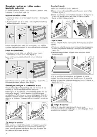 10
Descolgar y colgar las rejillas o raíles
izquierdo y derecho
Es posible retirar las rejillas o raíles izquierdo y derecho para
limpiarlos. El horno debe estar frío.
Descolgar las rejillas o raíles
1. Levantar la rejilla o el raíl por la parte delantera y descolgarla
(figura A).
2. A continuación, tirar de la rejilla o raíl completamente hacia
adelante y extraerlo (figura B).
Limpiar las rejillas o los raíles con lavavajillas y una esponja.
Para las manchas resistentes se recomienda utilizar un cepillo.
Colgar las rejillas o raíles
1. Insertar primero la rejilla o el raíl en la ranura trasera
presionando un poco hacia atrás (figura A)
2. y, a continuación, introducirla en la ranura delantera
(figura B).
Las rejillas o raíles se ajustan a la izquierda y a la derecha. La
curvatura debe estar siempre hacia abajo.
Descolgar y colgar la puerta del horno
Para facilitar el desmontaje de la puerta y la limpieza de los
cristales se puede descolgar la puerta del horno.
Las bisagras de la puerta del horno están equipadas con una
palanca de bloqueo. Cuando la palanca de bloqueo está
cerrada (figura A), la puerta no puede descolgarse. Si se abre
la palanca de bloqueo para descolgar la puerta (figura B), las
bisagras se bloquean. De esta manera, no pueden cerrarse de
golpe.
: ¡Peligro de lesiones!
Si las bisagras no están bloqueadas con la palanca, podrían
cerrarse de golpe. Observar que las palancas de bloqueo
estén siempre cerradas, excepto al descolgar la puerta, que
las palancas deben estar abiertas.
Descolgar la puerta
1. Abrir por completo la puerta del horno.
2. Sacar ambas palancas de bloqueo situadas a la derecha e
izquierda (figura A).
3. Cerrar la puerta del horno hasta el tope (figura B). Agarrar la
puerta con ambas manos a la derecha y a la izquierda.
Cerrar un poco más y extraerla.
Colgar la puerta
Volver a colgar la puerta siguiendo los mismos pasos en orden
inverso.
1. Al volver a colgar la puerta, observar que ambas bisagras se
ajusten exactamente dentro de sus respectivas aberturas
(figura A).
2. La ranura inferior de las bisagras debe encajar a ambos
lados (figura B).
Si no se montan adecuadamente las bisagras, se puede
producir como consecuencia una desalineación de la puerta.
3. Cerrar de nuevo las palancas de bloqueo (figura C). Cerrar la
puerta del horno.
: ¡Peligro de lesiones!
No tocar la bisagra en caso de que la puerta caiga
involuntariamente o que una bisagra se cierre de golpe. Avisar
al Servicio de Asistencia Técnica.
 