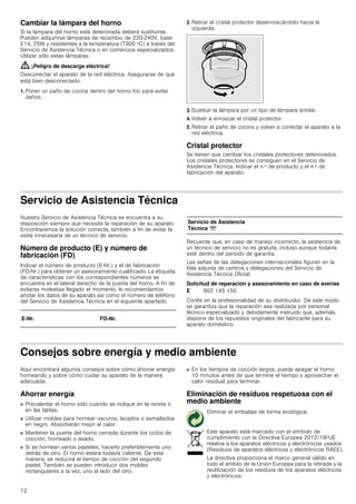 12
Cambiar la lámpara del horno
Si la lámpara del horno está deteriorada deberá sustituirse.
Pueden adquirirse lámparas de recambio de 220-240V, base
E14, 25W y resistentes a la temperatura (T300 ºC) a través del
Servicio de Asistencia Técnica o en comercios especializados.
Utilizar sólo estas lámparas.
: ¡Peligro de descarga eléctrica!
Desconectar el aparato de la red eléctrica. Asegurarse de que
está bien desconectado.
1. Poner un paño de cocina dentro del horno frío para evitar
daños.
2. Retirar el cristal protector desenroscándolo hacia la
izquierda.
3. Sustituir la lámpara por un tipo de lámpara similar.
4. Volver a enroscar el cristal protector.
5. Retirar el paño de cocina y volver a conectar el aparato a la
red eléctrica.
Cristal protector
Se tienen que cambiar los cristales protectores deteriorados.
Los cristales protectores se consiguen en el Servicio de
Asistencia Técnica. Indicar el n.º de producto y el n.º de
fabricación del aparato.
Servicio de Asistencia Técnica
Nuestro Servicio de Asistencia Técnica se encuentra a su
disposición siempre que necesite la reparación de su aparato.
Encontraremos la solución correcta; también a fin de evitar la
visita innecesaria de un técnico de servicio.
Número de producto (E) y número de
fabricación (FD)
Indicar el número de producto (E-Nr.) y el de fabricación
(FD-Nr.) para obtener un asesoramiento cualificado. La etiqueta
de características con los correspondientes números se
encuentra en el lateral derecho de la puerta del horno. A fin de
evitarse molestias llegado el momento, le recomendamos
anotar los datos de su aparato así como el número de teléfono
del Servicio de Asistencia Técnica en el siguiente apartado.
Recuerde que, en caso de manejo incorrecto, la asistencia de
un técnico de servicio no es gratuita, incluso aunque todavía
esté dentro del período de garantía.
Las señas de las delegaciones internacionales figuran en la
lista adjunta de centros y delegaciones del Servicio de
Asistencia Técnica Oficial.
Solicitud de reparación y asesoramiento en caso de averías
Confíe en la profesionalidad de su distribuidor. De este modo
se garantiza que la reparación sea realizada por personal
técnico especializado y debidamente instruido que, además,
dispone de los repuestos originales del fabricante para su
aparato doméstico.
Consejos sobre energía y medio ambiente
Aquí encontrará algunos consejos sobre cómo ahorrar energía
horneando y sobre cómo cuidar su aparato de la manera
adecuada.
Ahorrar energía
■ Precalentar el horno sólo cuando se indique en la receta o
en las tablas.
■ Utilizar moldes para hornear oscuros, lacados o esmaltados
en negro. Absorberán mejor el calor.
■ Mantener la puerta del horno cerrada durante los ciclos de
cocción, horneado o asado.
■ Si se hornean varios pasteles, hacerlo preferiblemente uno
detrás de otro. El horno estará todavía caliente. De esta
manera, se reducirá el tiempo de cocción del segundo
pastel. También se pueden introducir dos moldes
rectangulares a la vez, uno al lado del otro.
■ En los tiempos de cocción largos, puede apagar el horno
10 minutos antes de que termine el tiempo y aprovechar el
calor residual para terminar.
Eliminación de residuos respetuosa con el
medio ambiente
E-Nr. FD-Nr.
Servicio de Asistencia
Técnica O
E 902 145 150
Eliminar el embalaje de forma ecológica.
Este aparato está marcado con el símbolo de
cumplimiento con la Directiva Europea 2012/19/UE
relativa a los aparatos eléctricos y electrónicos usados
(Residuos de aparatos eléctricos y electrónicos RAEE).
La directiva proporciona el marco general válido en
todo el ámbito de la Unión Europea para la retirada y la
reutilización de los residuos de los aparatos eléctricos
y electrónicos.
 